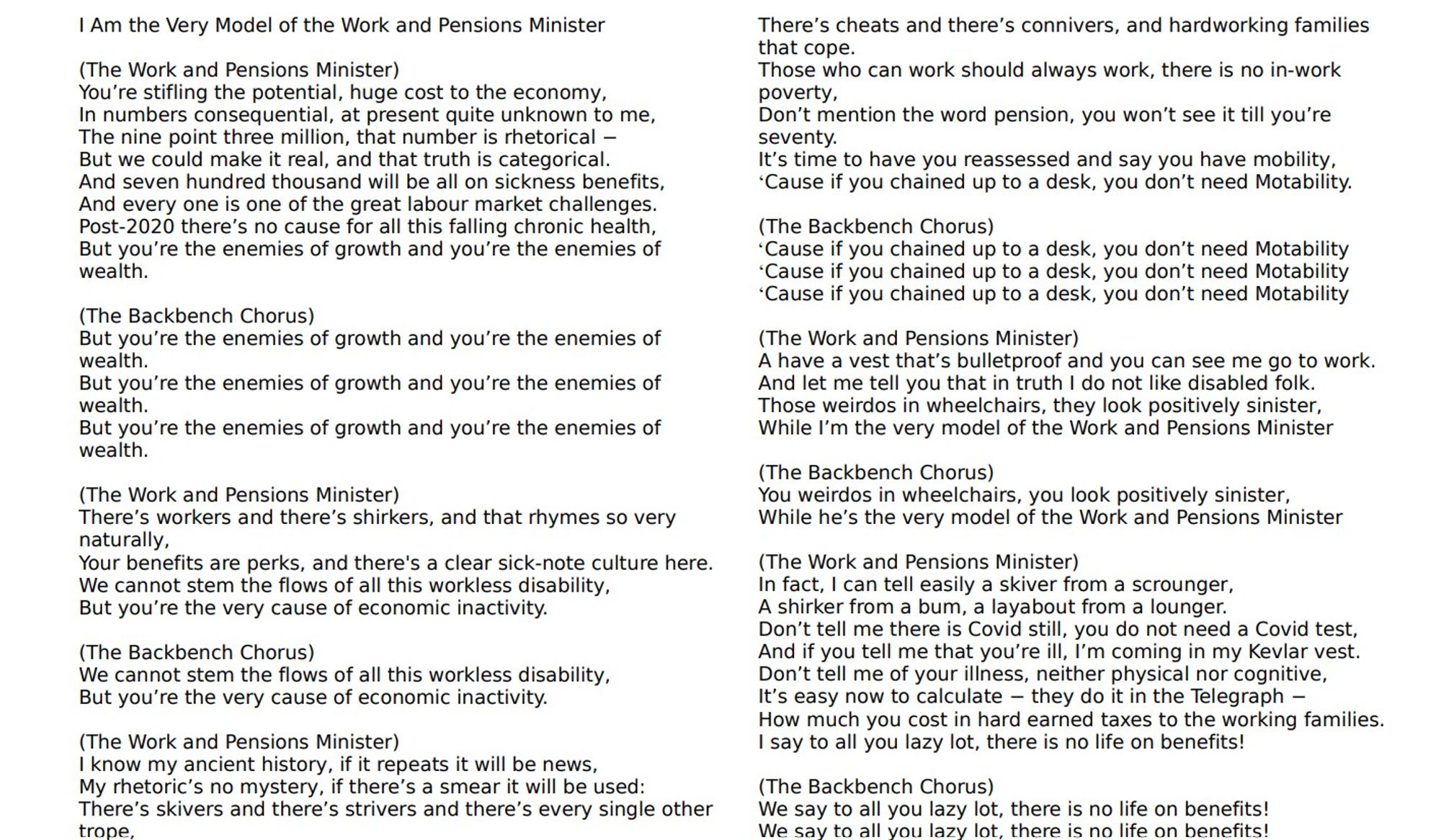 Verse text of 'I Am the Very Model of the Work and Pensions Minister' based on an aria 'I Am the Very Model of the Modern Major General' from the opera The Pirates of Penzance by Gilbert and Sullivan. Text says
'(The Work and Pensions Minister)
You’re stifling the potential, huge cost to the economy,
In numbers consequential, at present quite unknown to me,
The nine point three million, that number is rhetorical −
But we could make it real, and that truth is categorical.
And seven hundred thousand will be all on sickness benefits,
And every one is one of the great labour market challenges.
Post-2020 there’s no cause for all this falling chronic health,
But you’re the enemies of growth and you’re the enemies of wealth.
(The Backbench Chorus)
But you’re the enemies of growth and you’re the enemies of wealth.' (the chorus is repeated three times. Text continues for three more verses with a chorus, ending with final chorus text 'We say to all you lazy lot, there is no life on benefits'