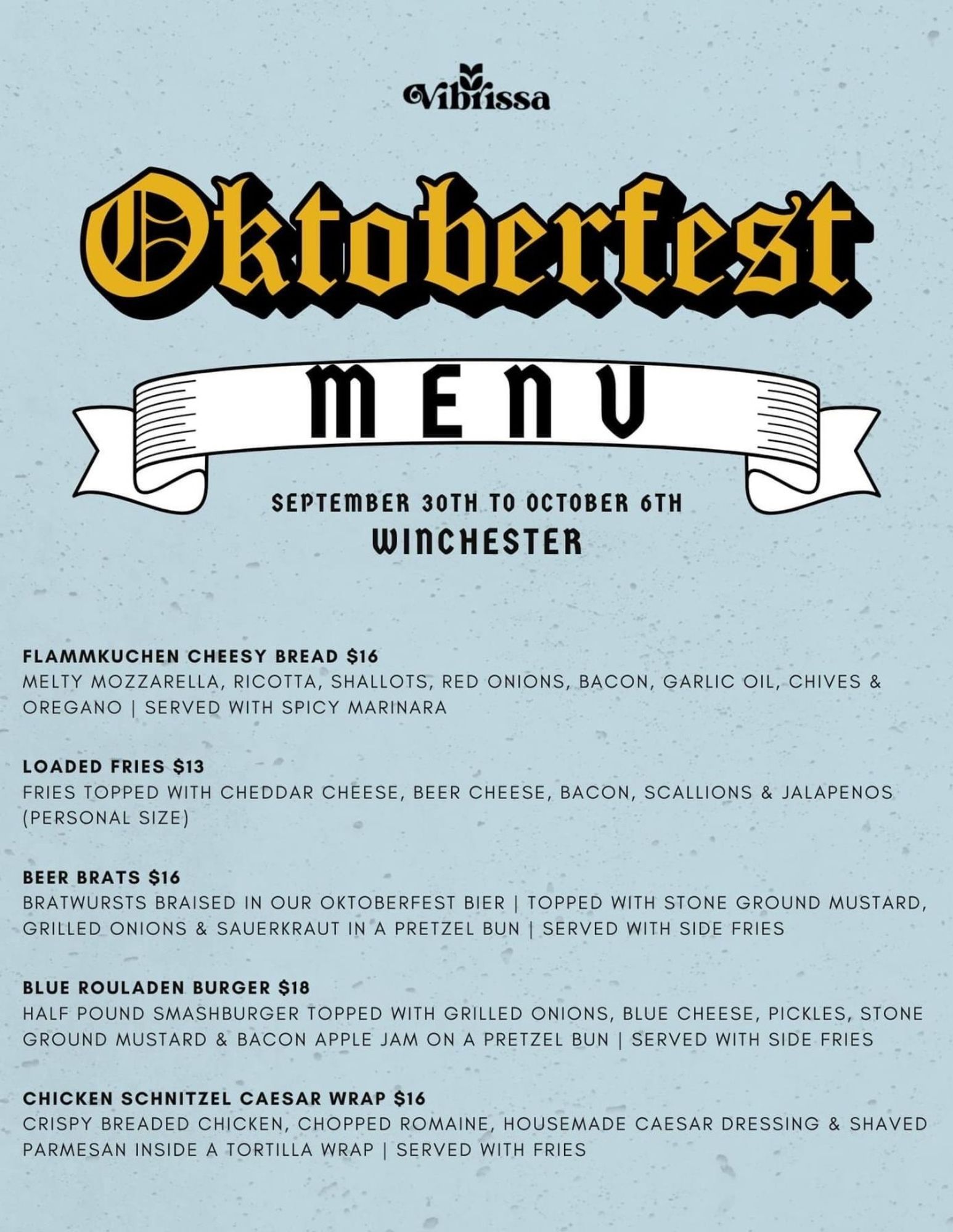 Oktoberfest

MENU

SEPTEMBER 30TH TO OCTOBER 6TH WINCHESTER

FLAMMKUCHEN CHEESY BREAD $16

MELTY MOZZARELLA, RICOTTA, SHALLOTS, RED ONIONS, BACON, GARLIC OIL, CHIVES & OREGANO SERVED WITH SPICY MARINARA

LOADED FRIES $13

FRIES TOPPED WITH CHEDDAR CHEESE, BEER CHEESE, BACON, SCALLIONS & JALAPENOS (PERSONAL SIZE)

BEER BRATS $16

BRATWURSTS BRAISED IN OUR OKTOBERFEST BIER | TOPPED WITH STONE GROUND MUSTARD, GRILLED ONIONS & SAUERKRAUT IN A PRETZEL BUN | SERVED WITH SIDE FRIES

BLUE ROULADEN BURGER $18

HALF POUND SMASHBURGER TOPPED WITH GRILLED ONIONS, BLUE CHEESE, PICKLES, STONE GROUND MUSTARD & BACON APPLE JAM ON A PRETZEL BUN | SERVED WITH SIDE FRIES

CHICKEN SCHNITZEL CAESAR WRAP $16

CRISPY BREADED CHICKEN, CHOPPED ROMAINE, HOUSEMADE CAESAR DRESSING & SHAVED PARMESAN INSIDE A TORTILLA WRAP | SERVED WITH FRIES