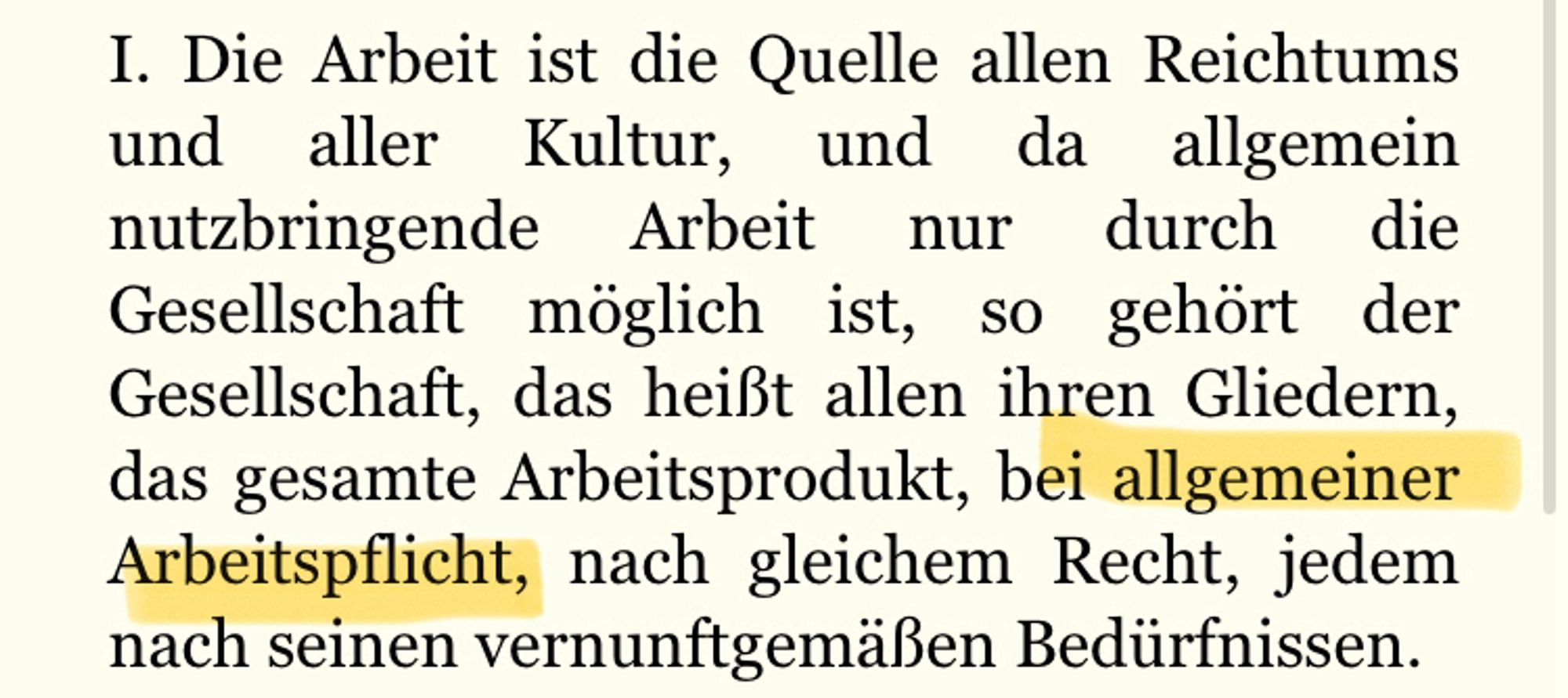 1. Die Arbeit ist die Quelle allen Reichtums und aller Kultur, und da allgemein nutzbringende Arbeit nur durch die Gesellschaft möglich ist, so gehört der Gesellschaft, das heißt allen ihren Gliedern, das gesamte Arbeitsprodukt, bei allgemeiner Arbeitspflicht, nach gleichem Recht, jedem nach seinen vernunftgemäßen Bedürfnissen.