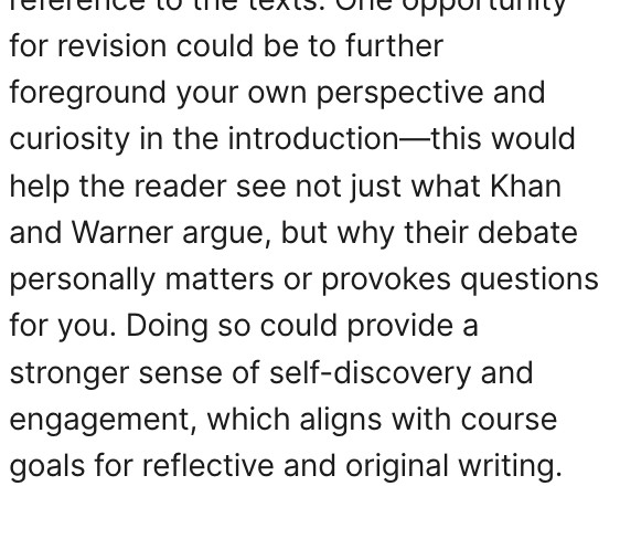 for revision could be to further foreground your own perspective and curiosity in the introduction—this would help the reader see not just what Khan and Warner argue, but why their debate personally matters or provokes questions for you. Doing so could provide a stronger sense of self-discovery and engagement, which aligns with course goals for reflective and original writing.