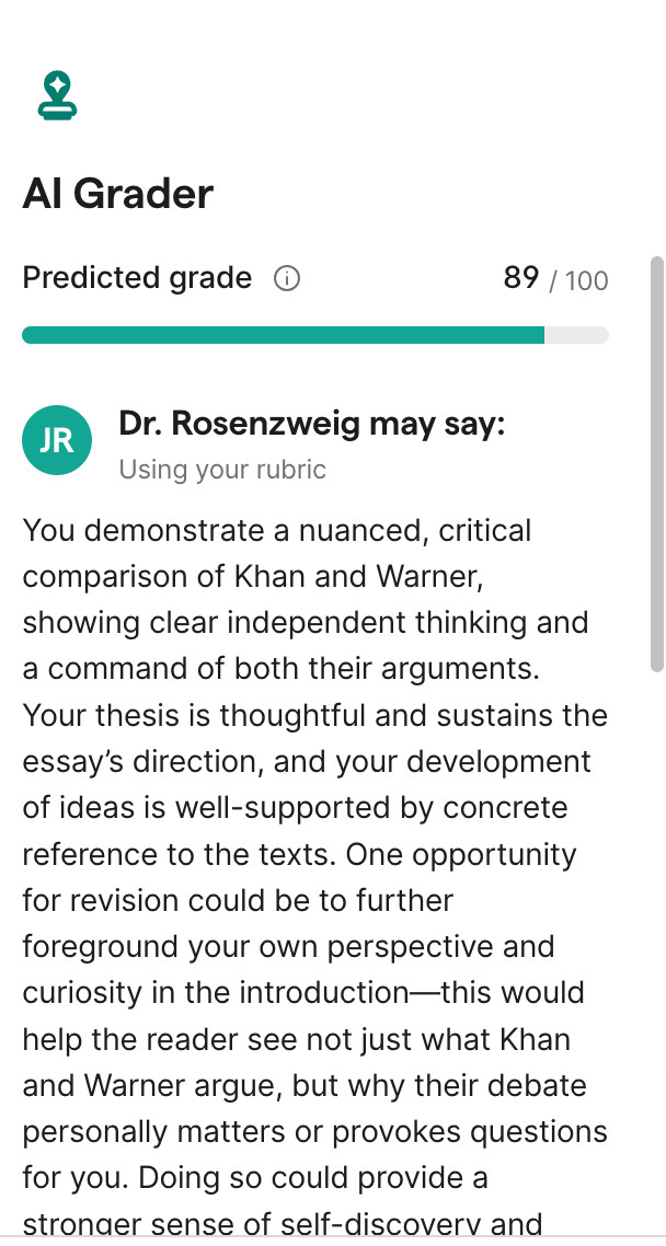 You demonstrate a nuanced, critical comparison of Khan and Warner, showing clear independent thinking and a command of both their arguments. Your thesis is thoughtful and sustains the essay’s direction, and your development of ideas is well-supported by concrete reference to the texts. One opportunity for revision could be to further foreground your own perspective and curiosity in the introduction—this would help the reader see not just what Khan and Warner argue, but why their debate personally matters or provokes questions for you. Doing so could provide a 