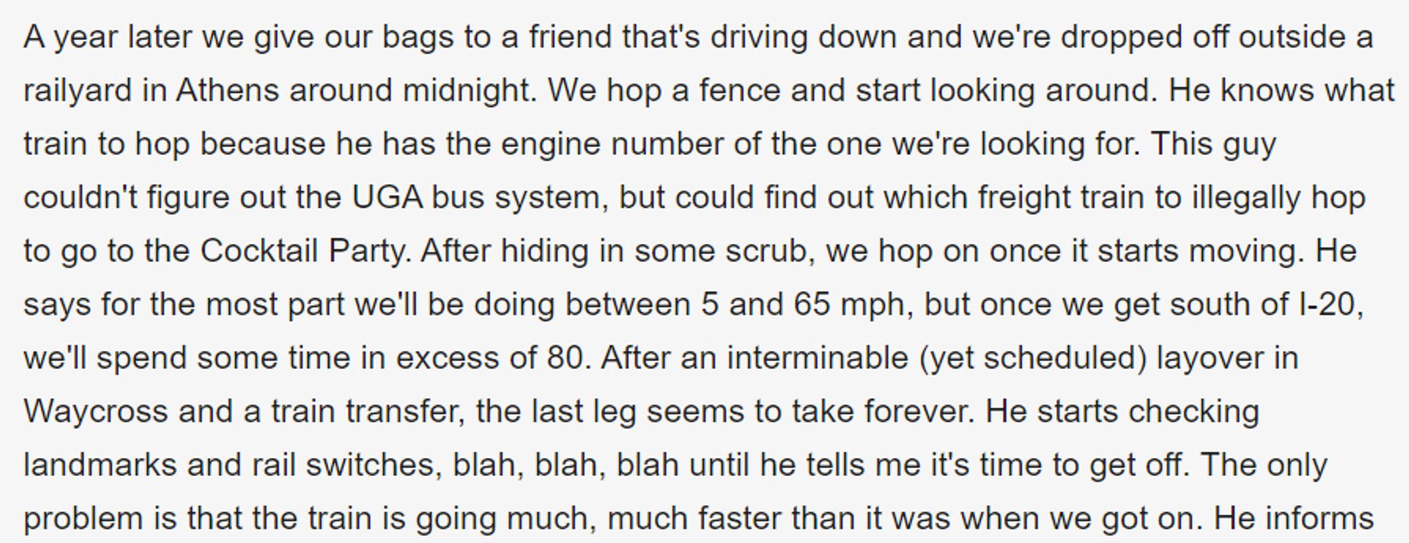 A year later we give our bags to a friend that's driving down and we're dropped off outside a railyard in Athens around midnight. We hop a fence and start looking around. He knows what train to hop because he has the engine number of the one we're looking for. This guy couldn't figure out the UGA bus system, but could find out which freight train to illegally hop to go to the Cocktail Party. After hiding in some scrub, we hop on once it starts moving. He says for the most part we'll be doing between 5 and 65 mph, but once we get south of I-20, we'll spend some time in excess of 80. After an interminable (yet scheduled) layover in Waycross and a train transfer, the last leg seems to take forever. He starts checking landmarks and rail switches, blah, blah, blah until he tells me it's time to get off. The only problem is that the train is going much, much faster than it was when we got on.