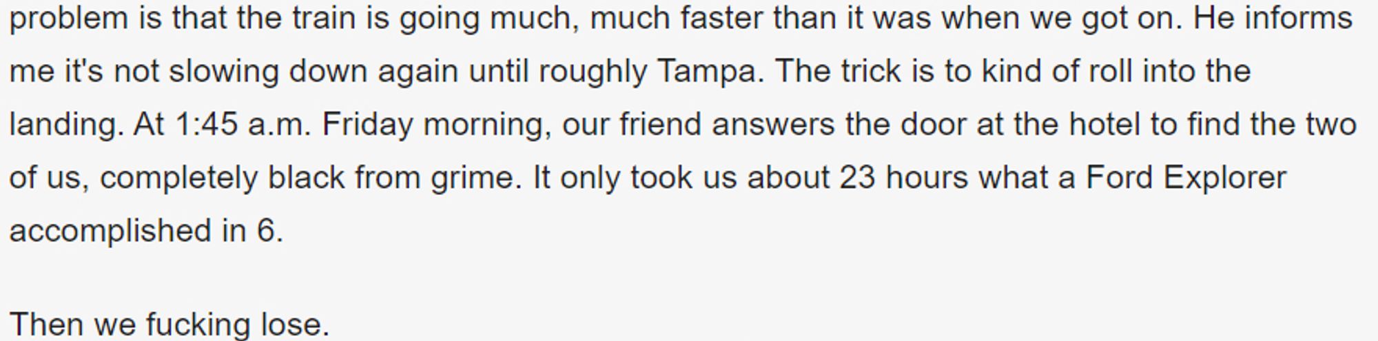 He informs me it's not slowing down again until roughly Tampa. The trick is to kind of roll into the landing. At 1:45 a.m. Friday morning, our friend answers the door at the hotel to find the two of us, completely black from grime. It only took us about 23 hours what a Ford Explorer accomplished in 6.

Then we fucking lose.