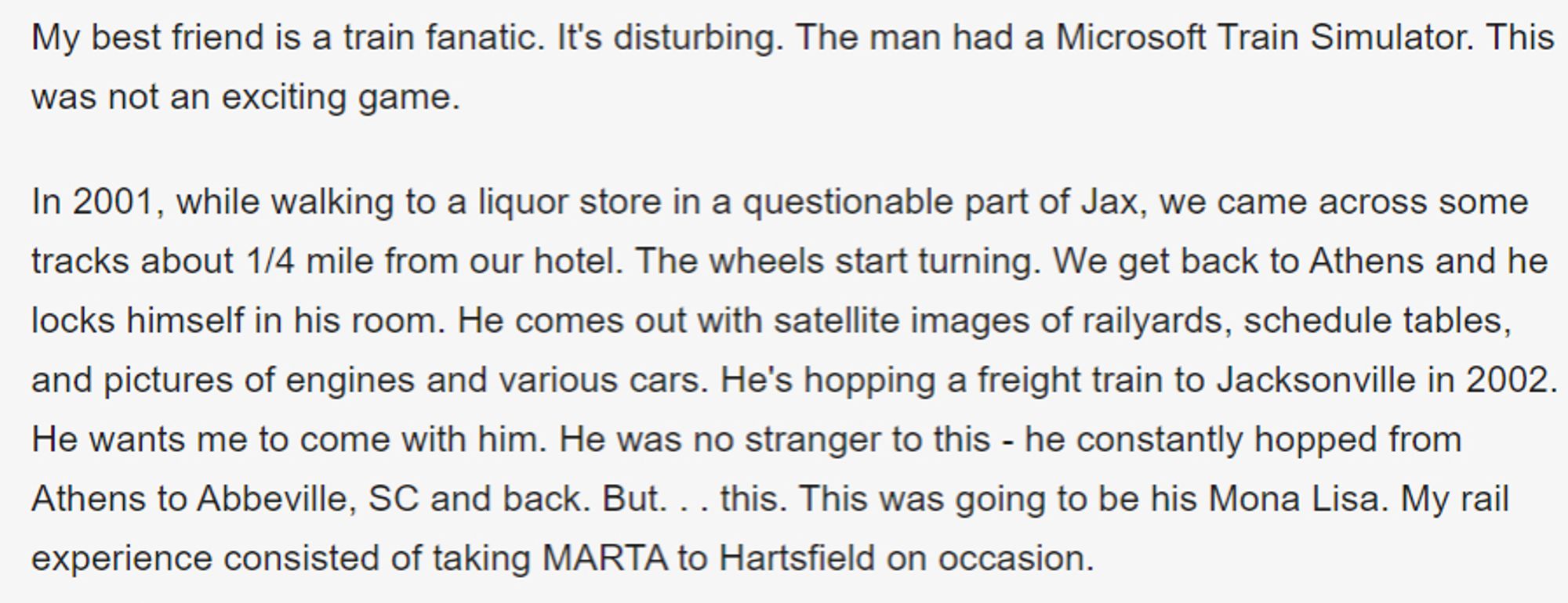 My best friend is a train fanatic. It's disturbing. The man had a Microsoft Train Simulator. This was not an exciting game.

In 2001, while walking to a liquor store in a questionable part of Jax, we came across some tracks about 1/4 mile from our hotel. The wheels start turning. We get back to Athens and he locks himself in his room. He comes out with satellite images of railyards, schedule tables, and pictures of engines and various cars. He's hopping a freight train to Jacksonville in 2002. He wants me to come with him. He was no stranger to this - he constantly hopped from Athens to Abbeville, SC and back. But. . . this. This was going to be his Mona Lisa. My rail experience consisted of taking MARTA to Hartsfield on occasion.
