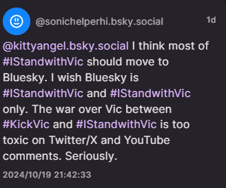 From @sonichelperhi.bsky.social

"@kityangel.bsky.social I think most of #IStandwithVic should move to Bluesky. I wish Bluesky is #IstandwithVic and #IStandwithVic only. The war over Vic between #KickVic and #IStandwithVic is too toxic on Twitter/X and YouTube comments. Seriously."