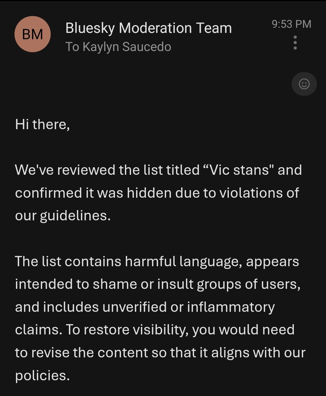 Hi there,

We've reviewed the list titled “Vic stans" and confirmed it was hidden due to violations of our guidelines.

The list contains harmful language, appears intended to shame or insult groups of users, and includes unverified or inflammatory claims. To restore visibility, you would need to revise the content so that it aligns with our policies.