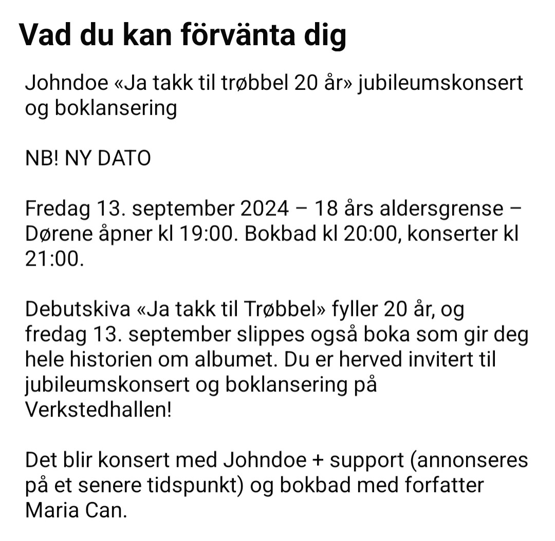 Johndoe «Ja takk til trøbbel 20 år» jubileumskonsert og boklansering

NB! NY DATO

Fredag 13. september 2024 – 18 års aldersgrense – Dørene åpner kl 19:00. Bokbad kl 20:00, konserter kl 21:00.

Debutskiva «Ja takk til Trøbbel» fyller 20 år, og fredag 13. september slippes også boka som gir deg hele historien om albumet. Du er herved invitert til jubileumskonsert og boklansering på Verkstedhallen!

Det blir konsert med Johndoe + support (annonseres på et senere tidspunkt) og bokbad med forfatter Maria Can.