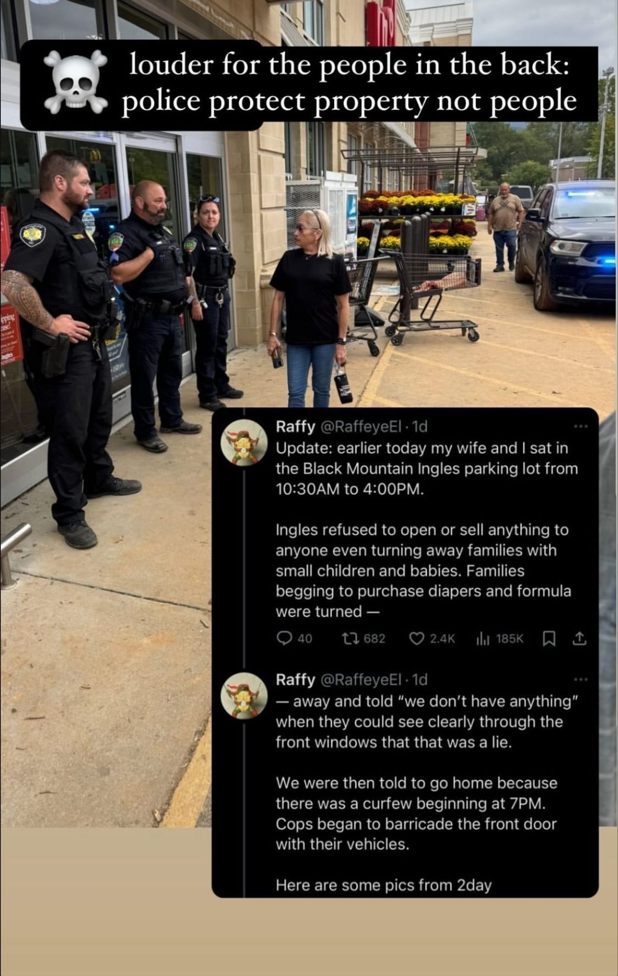 a picture of a fully stocked grocery store in a disaster zone, three pigs lined up at the door, preventing entry, residents glaring at them, their dystopic blacked out squad car in the background

the text "☠️ louder for the people in back: police protect property not people"

two tweets from @RaffeyeEl are also overlaid below: 

"Update: earlier today my wife and sat in the Black Mountain Ingles parking lot from 10:30AM to 4:00PM.

Ingles refused to open or sell anything to anyone even turning away families with small children and babies. Families begging to purchase diapers and formula were turned—"

"— away and told "we don't have anything" when they could see clearly through the front windows that that was a lie.

We were then told to go home because there was a curfew beginning at 7PM. Cops began to barricade the front door with their vehicles.

Here are some pics from 2day"