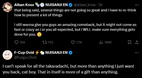 Alban Knox:
That being said, several things are not going so great and I have to re-think how to present a lot of things

I still wanna give you guys an amazing comeback, but it might not come as fast or crazy as I or you all expected, but I WILL make sure everything gets done for you. (Disappointed emoji)

Fulgur Ovid:
I can't speak for all the Takaradachi, but more than anything I just want you back, cat boy. That in itself is more of a gift than anything.