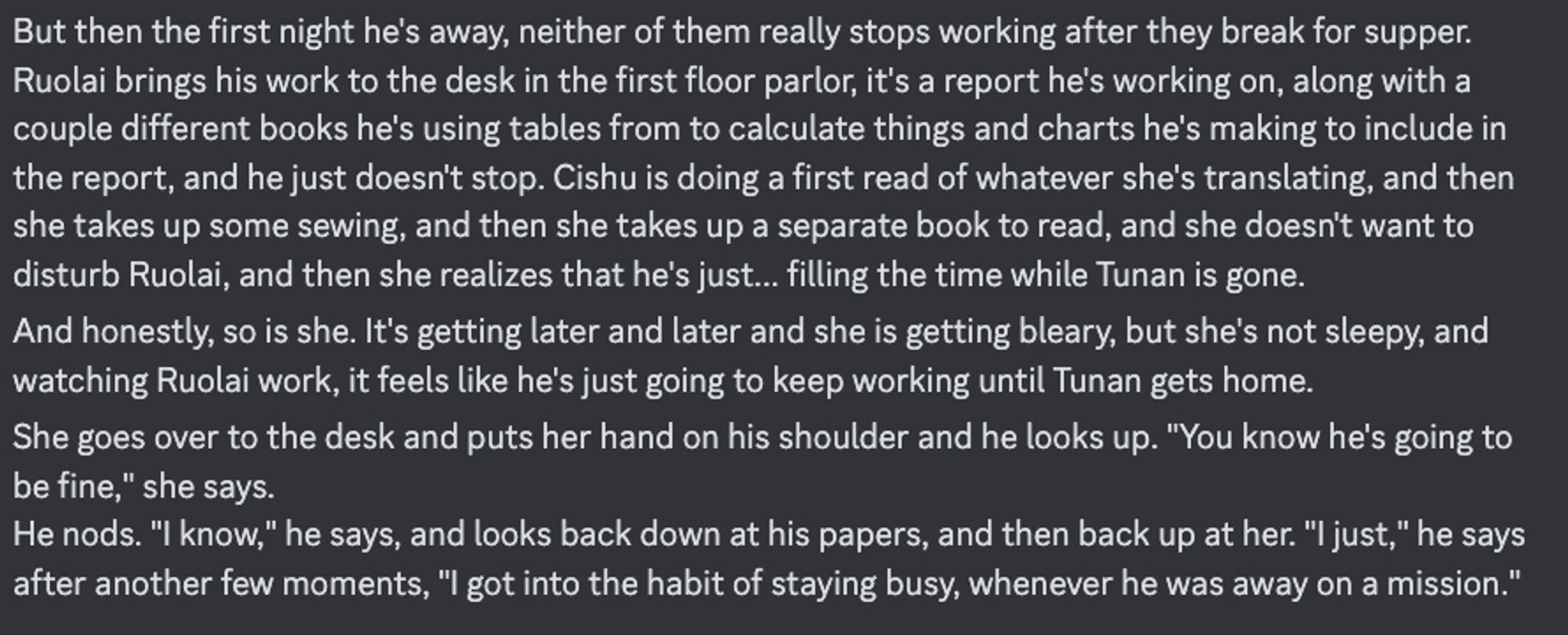 But then the first night he's away, neither of them really stops working after they break for supper. Ruolai brings his work to the desk in the first floor parlor, it's a report he's working on, along with a couple different books he's using tables from to calculate things and charts he's making to include in the report, and he just doesn't stop. Cishu is doing a first read of whatever she's translating, and then she takes up some sewing, and then she takes up a separate book to read, and she doesn't want to disturb Ruolai, and then she realizes that he's just... filling the time while Tunan is gone.
And honestly, so is she. It's getting later and later and she is getting bleary, but she's not sleepy, and watching Ruolai work, it feels like he's just going to keep working until Tunan gets home.
She goes over to the desk and puts her hand on his shoulder and he looks up. "You know he's going to be fine," she says. 
He nods. "I know," he says, and looks back down at his papers, and then