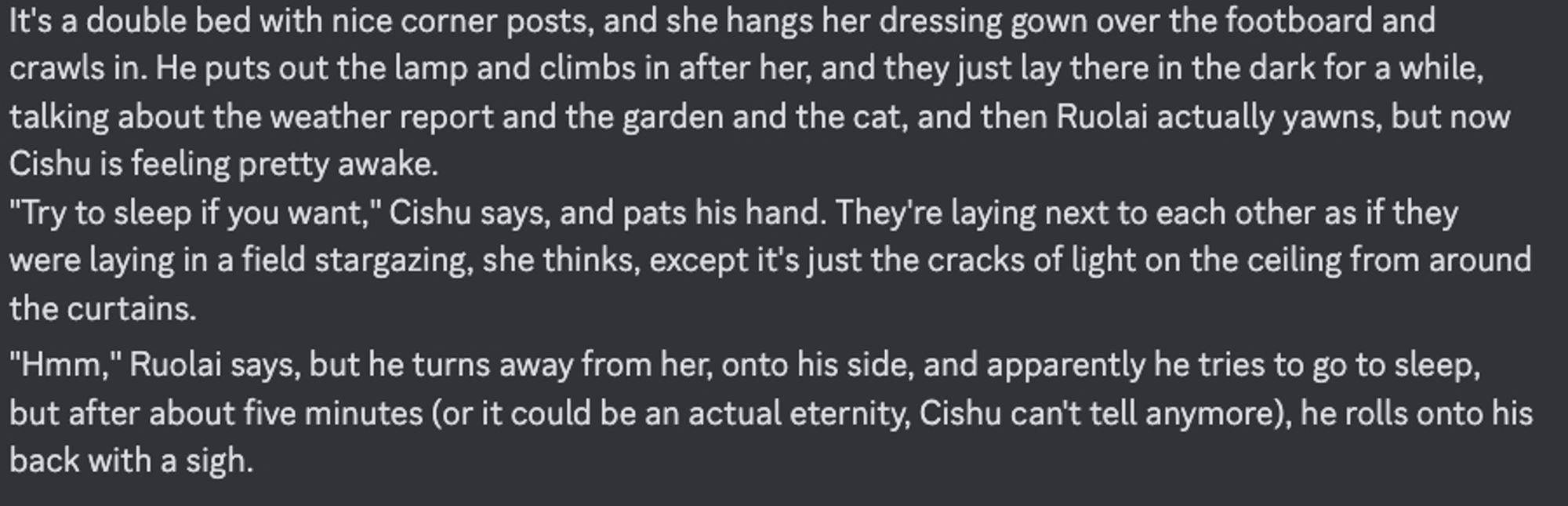 It's a double bed with nice corner posts, and she hangs her dressing gown over the footboard and crawls in. He puts out the lamp and climbs in after her, and they just lay there in the dark for a while, talking about the weather report and the garden and the cat, and then Ruolai actually yawns, but now Cishu is feeling pretty awake.
"Try to sleep if you want," Cishu says, and pats his hand. They're laying next to each other as if they were laying in a field stargazing, she thinks, except it's just the cracks of light on the ceiling from around the curtains.
"Hmm," Ruolai says, but he turns away from her, onto his side, and apparently he tries to go to sleep, but after about five minutes (or it could be an actual eternity, Cishu can't tell anymore), he rolls onto his back with a sigh.