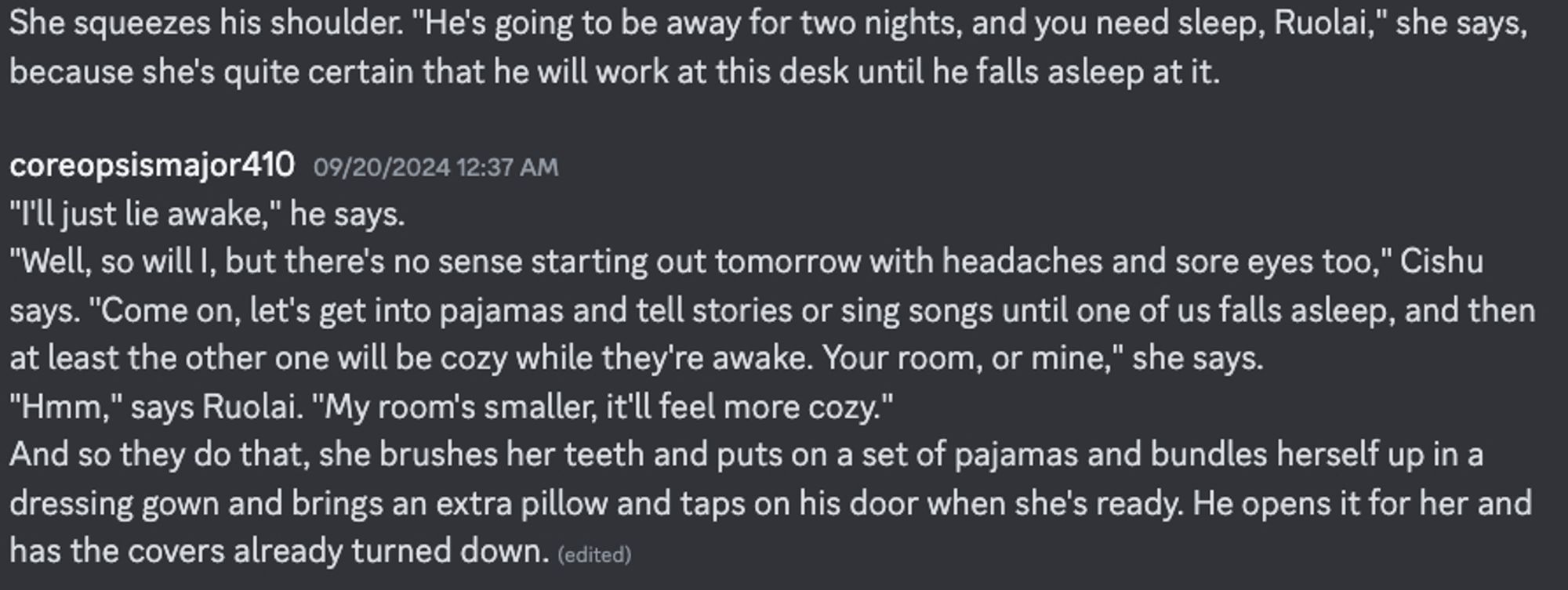 She squeezes his shoulder. "He's going to be away for two nights, and you need sleep, Ruolai," she says, because she's quite certain that he will work at this desk until he falls asleep at it.
"I'll just lie awake," he says. 
"Well, so will I, but there's no sense starting out tomorrow with headaches and sore eyes too," Cishu says. "Come on, let's get into pajamas and tell stories or sing songs until one of us falls asleep, and then at least the other one will be cozy while they're awake. Your room, or mine," she says. 
"Hmm," says Ruolai. "My room's smaller, it'll feel more cozy." 
And so they do that, she brushes her teeth and puts on a set of pajamas and bundles herself up in a dressing gown and brings an extra pillow and taps on his door when she's ready. He opens it for her and has the covers already turned down.