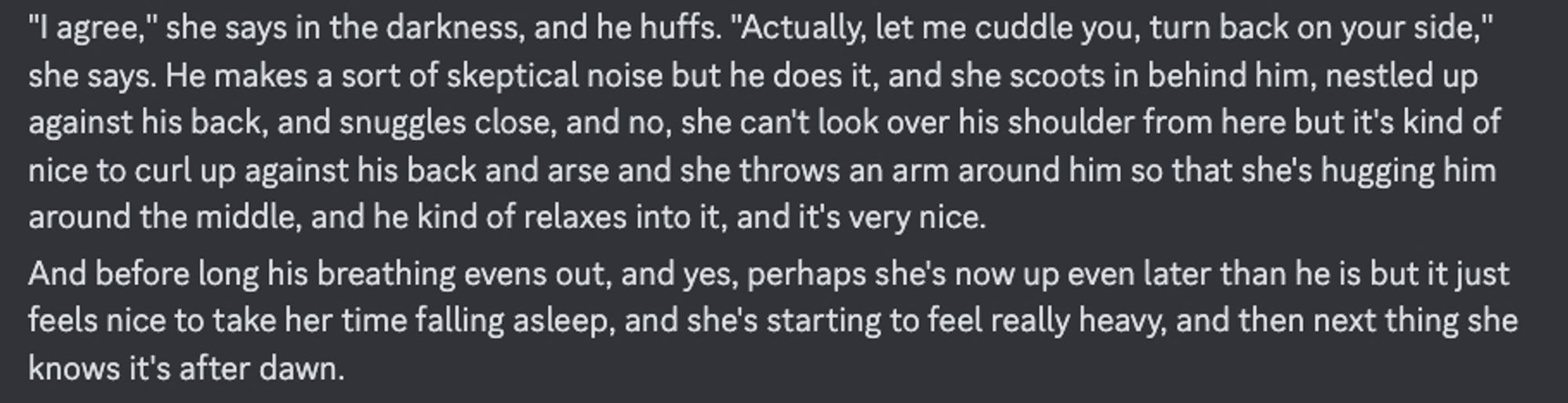 "I agree," she says in the darkness, and he huffs. "Actually, let me cuddle you, turn back on your side," she says. He makes a sort of skeptical noise but he does it, and she scoots in behind him, nestled up against his back, and snuggles close, and no, she can't look over his shoulder from here but it's kind of nice to curl up against his back and arse and she throws an arm around him so that she's hugging him around the middle, and he kind of relaxes into it, and it's very nice.
And before long his breathing evens out, and yes, perhaps she's now up even later than he is but it just feels nice to take her time falling asleep, and she's starting to feel really heavy, and then next thing she knows it's after dawn.