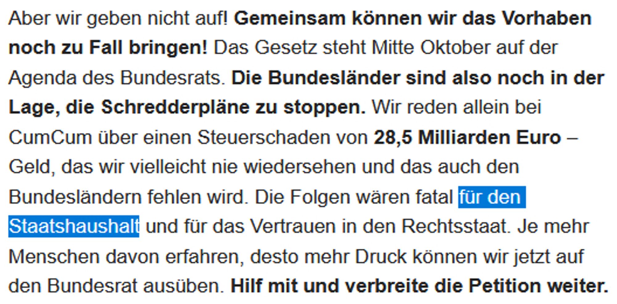 Aber wir geben nicht auf! Gemeinsam können wir das Vorhaben noch zu Fall bringen! Das Gesetz steht Mitte Oktober auf der Agenda des Bundesrats. Die Bundesländer sind also noch in der Lage, die Schredderpläne zu stoppen. Wir reden allein bei CumCum über einen Steuerschaden von 28,5 Milliarden Euro – Geld, das wir vielleicht nie wiedersehen und das auch den Bundesländern fehlen wird. Die Folgen wären fatal für den Staatshaushalt und für das Vertrauen in den Rechtsstaat. Je mehr Menschen davon erfahren, desto mehr Druck können wir jetzt auf den Bundesrat ausüben. Hilf mit und verbreite die Petition weiter.