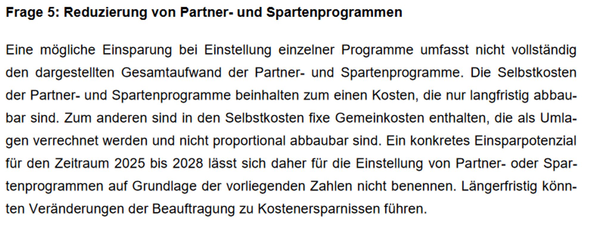 Frage 5: Reduzierung von Partner- und Spartenprogrammen
Eine mögliche Einsparung bei Einstellung einzelner Programme umfasst nicht vollständig
den dargestellten Gesamtaufwand der Partner- und Spartenprogramme. Die Selbstkosten
der Partner- und Spartenprogramme beinhalten zum einen Kosten, die nur langfristig abbau-
bar sind. Zum anderen sind in den Selbstkosten fixe Gemeinkosten enthalten, die als Umla-
gen verrechnet werden und nicht proportional abbaubar sind. Ein konkretes Einsparpotenzial
für den Zeitraum 2025 bis 2028 lässt sich daher für die Einstellung von Partner- oder Spar-
tenprogrammen auf Grundlage der vorliegenden Zahlen nicht benennen. Längerfristig könn-
ten Veränderungen der Beauftragung zu Kostenersparnissen führen.