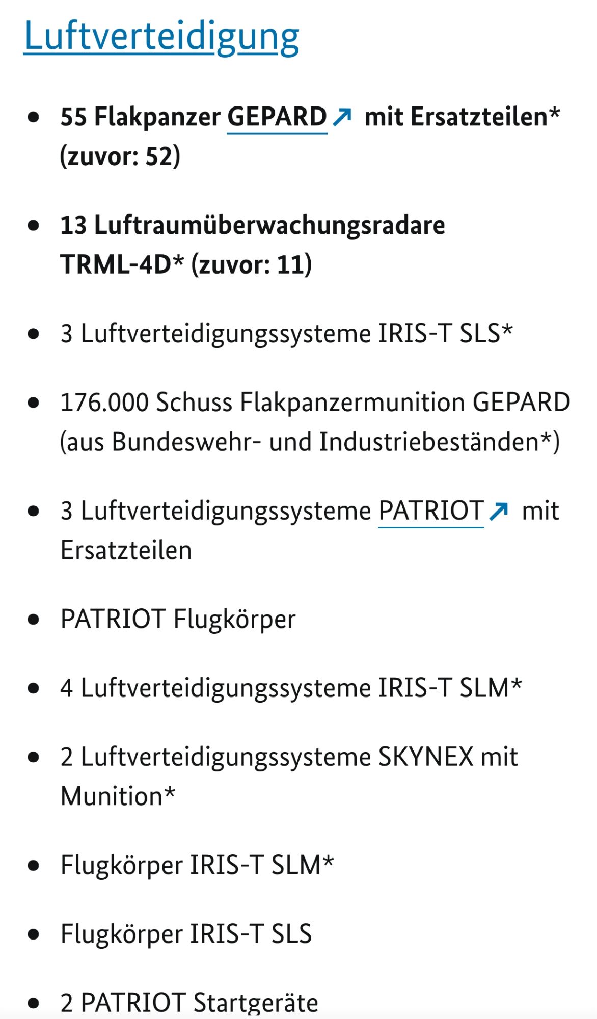 Luftverteidigung

    55 Flakpanzer GEPARD mit Ersatzteilen* (zuvor: 52)
    13 Luftraumüberwachungsradare TRML-4D* (zuvor: 11)
    3 Luftverteidigungssysteme IRIS-T SLS*
    176.000 Schuss Flakpanzermunition GEPARD (aus Bundeswehr- und Industriebeständen*)
    3 Luftverteidigungssysteme PATRIOT mit Ersatzteilen
    PATRIOT Flugkörper
    4 Luftverteidigungssysteme IRIS-T SLM*
    2 Luftverteidigungssysteme SKYNEX mit Munition*
    Flugkörper IRIS-T SLM*
    Flugkörper IRIS-T SLS
    2 PATRIOT Startgeräte