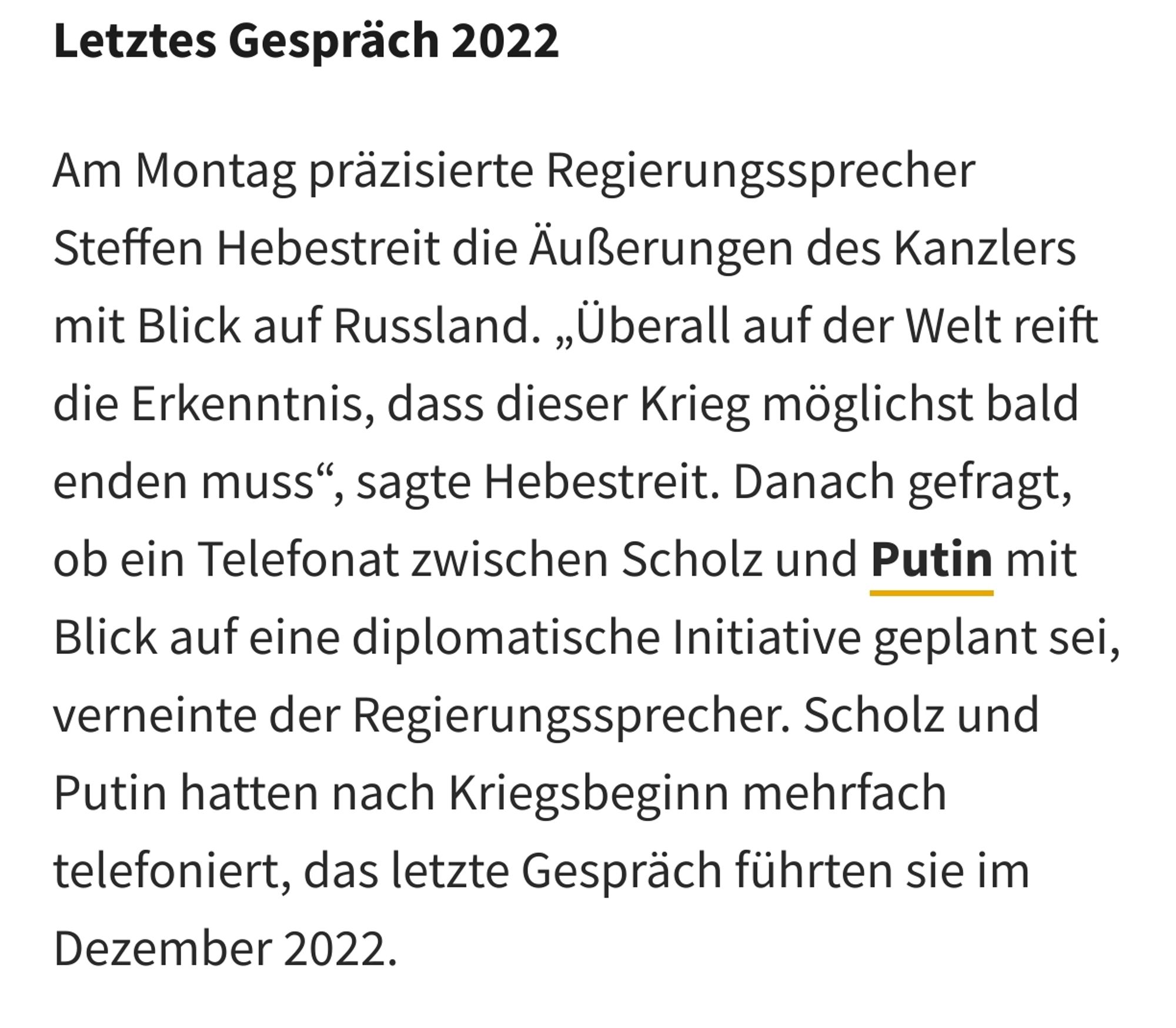 Am Montag präzisierte Regierungssprecher Steffen Hebestreit die Äußerungen des Kanzlers mit Blick auf Russland. „Überall auf der Welt reift die Erkenntnis, dass dieser Krieg möglichst bald enden muss“, sagte Hebestreit. Danach gefragt, ob ein Telefonat zwischen Scholz und Putin mit Blick auf eine diplomatische Initiative geplant sei, verneinte der Regierungssprecher. Scholz und Putin hatten nach Kriegsbeginn mehrfach telefoniert, das letzte Gespräch führten sie im Dezember 2022.