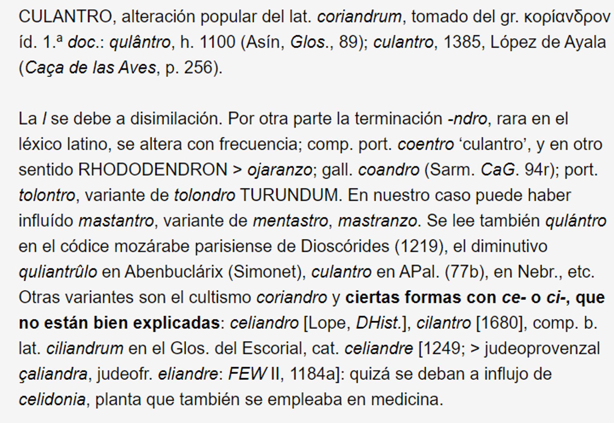 CULANTRO, alteración popular del lat. coriandrum, tomado del gr. κορίανδρον íd. 1.ª doc.: qulântro, h. 1100 (Asín, Glos., 89); culantro, 1385, López de Ayala (Caça de las Aves, p. 256).

La l se debe a disimilación. Por otra parte la terminación -ndro, rara en el léxico latino, se altera con frecuencia; comp. port. coentro ‘culantro’, y en otro sentido RHODODENDRON > ojaranzo; gall. coandro (Sarm. CaG. 94r); port. tolontro, variante de tolondro TURUNDUM. En nuestro caso puede haber influído mastantro, variante de mentastro, mastranzo. Se lee también qulántro en el códice mozárabe parisiense de Dioscórides (1219), el diminutivo quliantrûlo en Abenbuclárix (Simonet), culantro en APal. (77b), en Nebr., etc. Otras variantes son el cultismo coriandro y ciertas formas con ce- o ci-, que no están bien explicadas: celiandro [Lope, DHist.], cilantro [1680], comp. b. lat. ciliandrum en el Glos. del Escorial, cat. celiandre [1249; > judeoprovenzal çaliandra, judeofr. eliandre: FEW II, 1184a]: qui