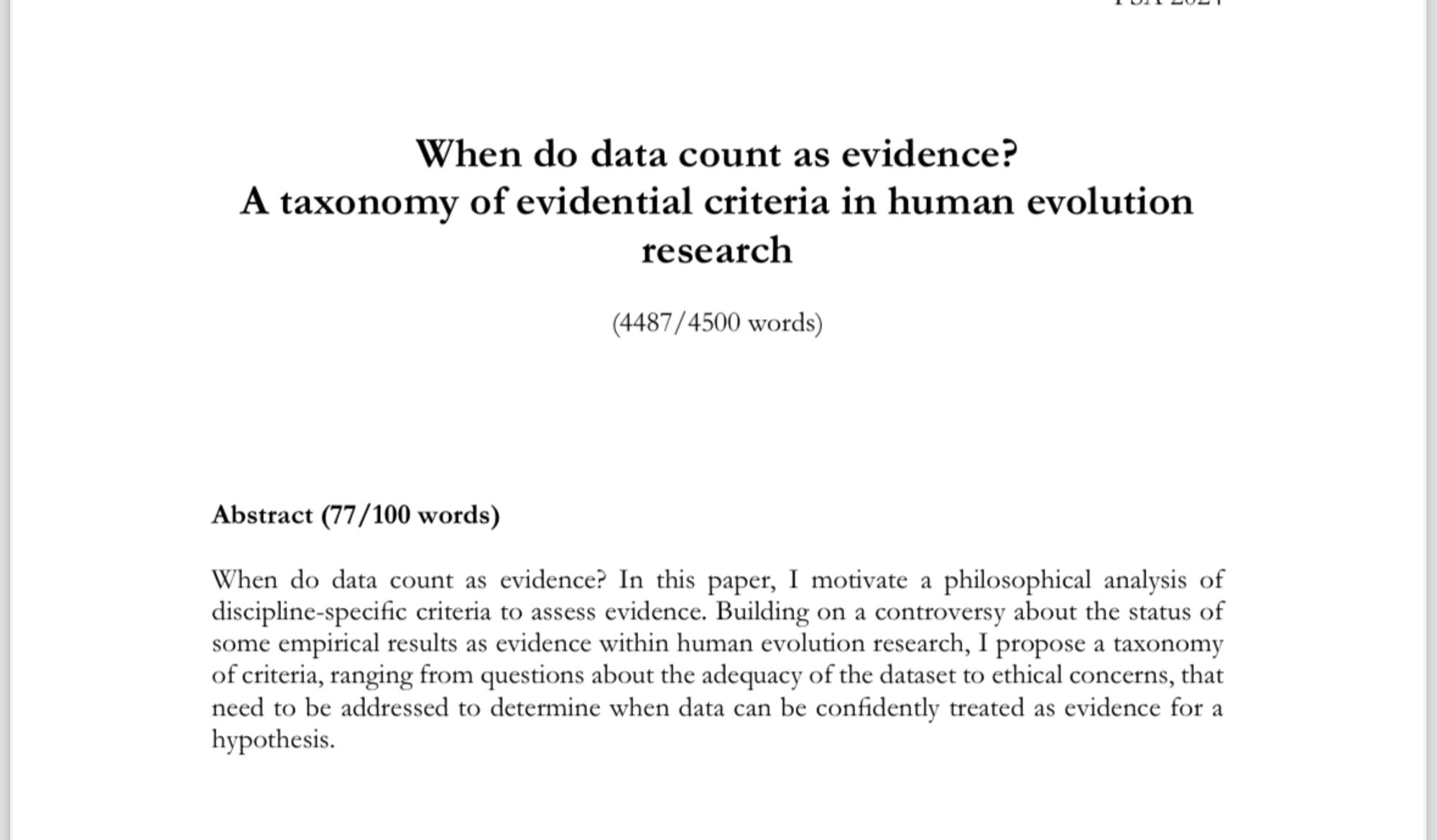 When do data count as evidence?
A taxonomy of evidential criteria in human evolution research
(4487/4500 words)
Abstract (77/100 words)
When do data count as evidence? In this paper, I motivate a philosophical analysis of discipline-specific criteria to assess evidence. Building on a controversy about the status of some empirical results as evidence within human evolution research, I propose a taxonomy of criteria, ranging from questions about the adequacy of the dataset to ethical concerns, that need to be addressed to determine when data can be confidently treated as evidence for a hypothesis.