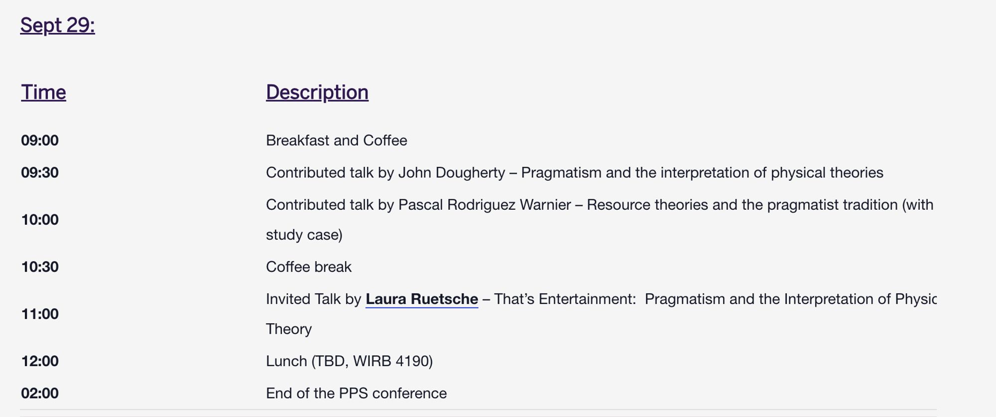 Sept 29:
Time
Description
09:00	Breakfast and Coffee
09:30	Contributed talk by John Dougherty – Pragmatism and the interpretation of physical theories
10:00	Contributed talk by Pascal Rodriguez Warnier – Resource theories and the pragmatist tradition (with a study case)
10:30	Coffee break
11:00	Invited Talk by Laura Ruetsche – That’s Entertainment:  Pragmatism and the Interpretation of Physical Theory
12:00	Lunch (TBD, WIRB 4190)
02:00	End of the PPS conference