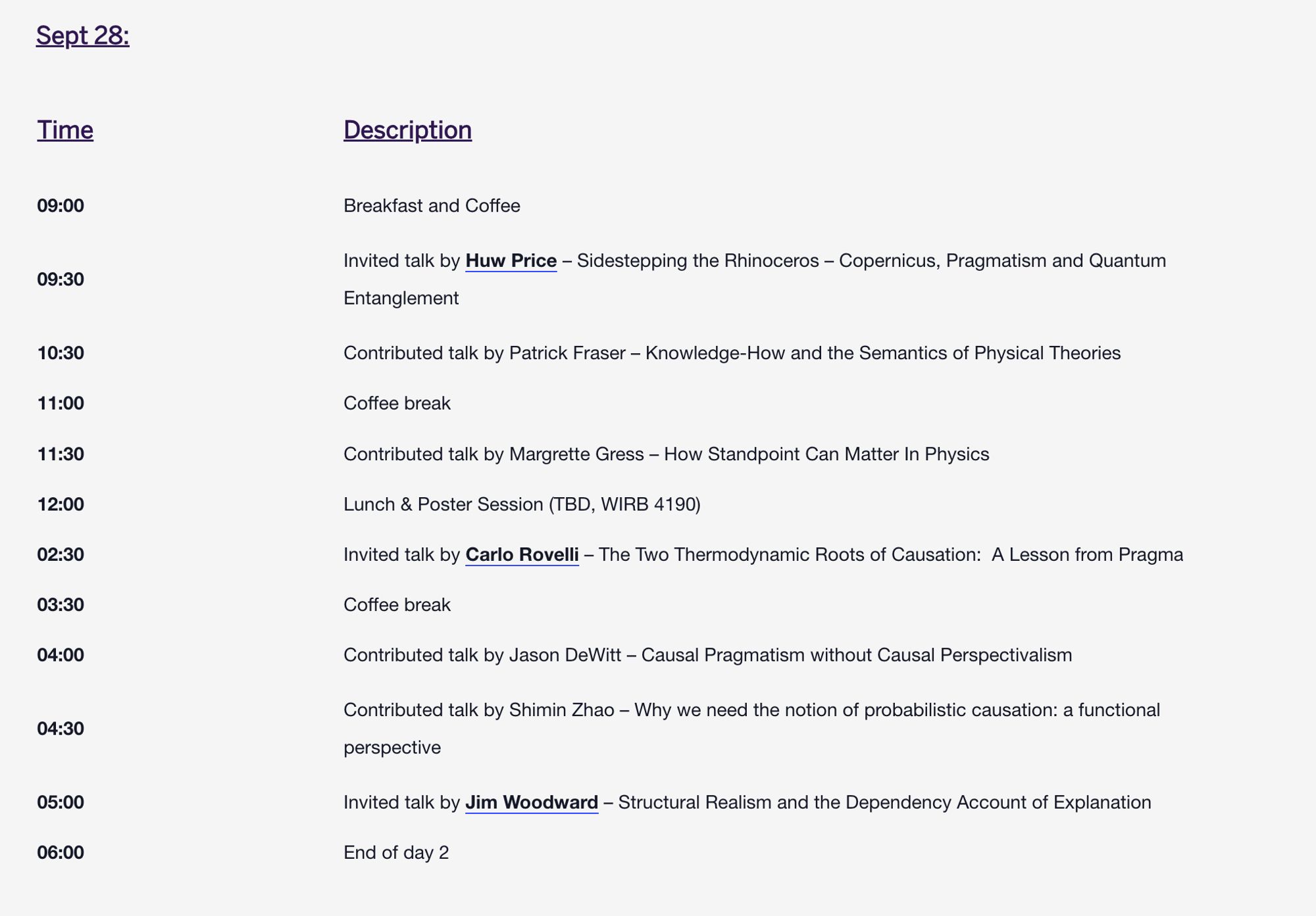 Sept 28:
Time
Description
09:00	Breakfast and Coffee
09:30	Invited talk by Huw Price – Sidestepping the Rhinoceros – Copernicus, Pragmatism and Quantum Entanglement
10:30	Contributed talk by Patrick Fraser – Knowledge-How and the Semantics of Physical Theories
11:00	Coffee break
11:30	Contributed talk by Margrette Gress – How Standpoint Can Matter In Physics
12:00	Lunch & Poster Session (TBD, WIRB 4190)
02:30	Invited talk by Carlo Rovelli – The Two Thermodynamic Roots of Causation:  A Lesson from Pragmatism
03:30	Coffee break
04:00	Contributed talk by Jason DeWitt – Causal Pragmatism without Causal Perspectivalism
04:30	Contributed talk by Shimin Zhao – Why we need the notion of probabilistic causation: a functional perspective
05:00	Invited talk by Jim Woodward – Structural Realism and the Dependency Account of Explanation
06:00	End of day 2