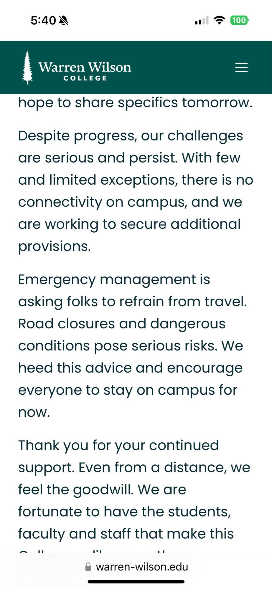 Despite progress, our challenges are serious and persist. With few and limited exceptions, there is no connectivity on campus, and we are working to secure additional provisions.
Emergency management is asking folks to refrain from travel.
Road closures and dangerous conditions pose serious risks. We heed this advice and encourage everyone to stay on campus for
now.
Thank you for your continued support. Even from a distance, we feel the goodwill.