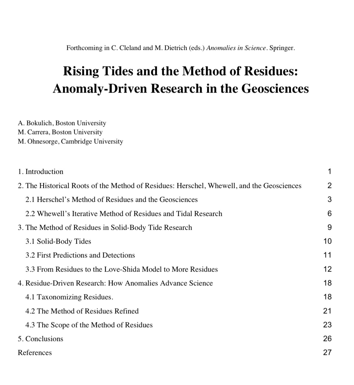 Forthcoming in C. Cleland and M. Dietrich (eds.) Anomalies in Science. Springer.
Rising Tides and the Method of Residues:
Anomaly-Driven Research in the Geosciences
A. Bokulich, Boston University
M. Carrera, Boston University
M. Ohnesorge, Cambridge University
1. Introduction
1
2. The Historical Roots of the Method of Residues: Herschel, Whewell, and the Geosciences
2
2.1 Herschel's Method of Residues and the Geosciences
3
2.2 Whewell's Iterative Method of Residues and Tidal Research
6
3. The Method of Residues in Solid-Body Tide Research
9
3.1 Solid-Body Tides
10
3.2 First Predictions and Detections
11
3.3 From Residues to the Love-Shida Model to More Residues
12
4. Residue-Driven Research: How Anomalies Advance Science
18
4.1 Taxonomizing Residues.
18
4.2 The Method of Residues Refined
21
4.3 The Scope of the Method of Residues
23
5. Conclusions
26
References