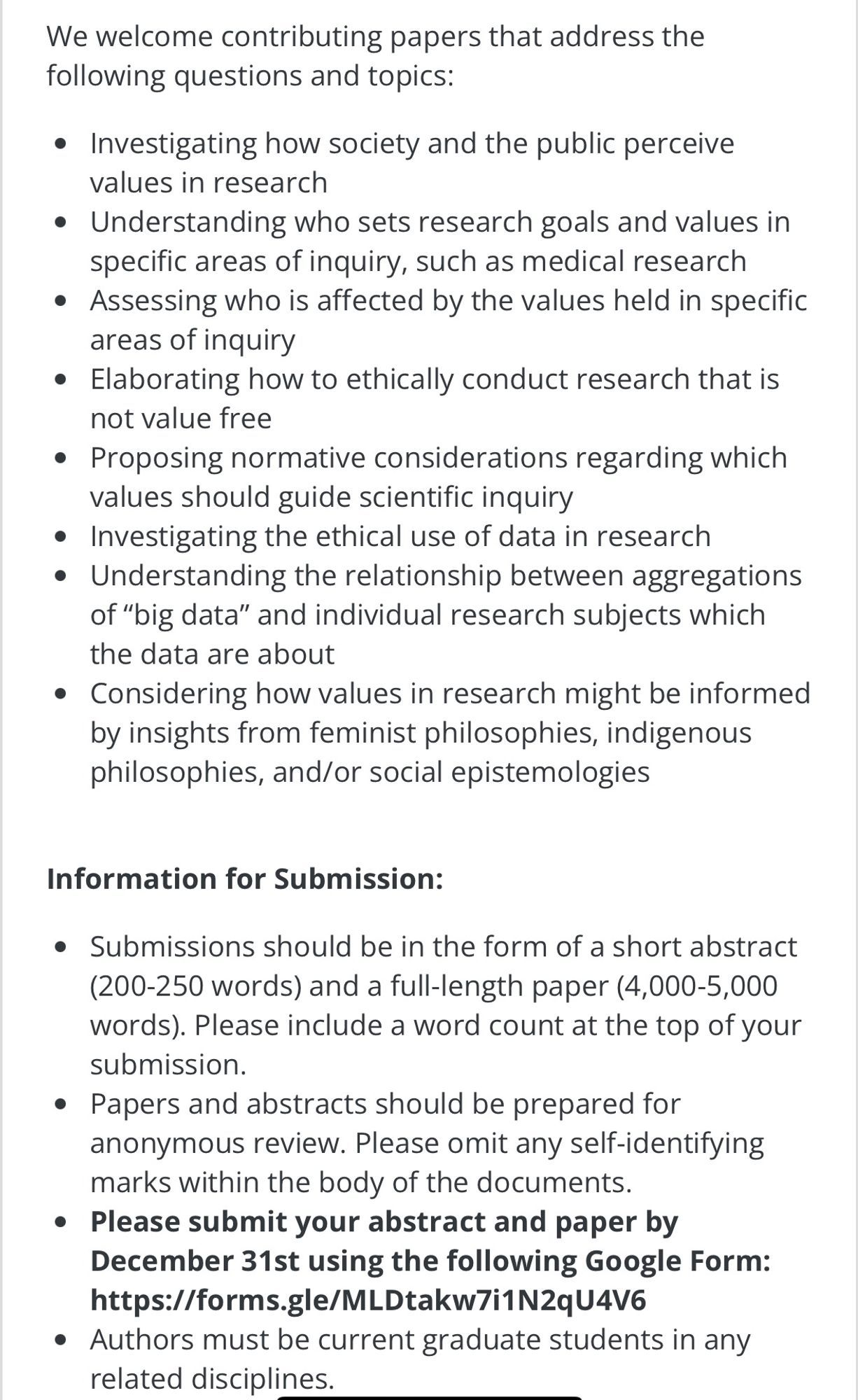 We welcome contributing papers that address the following questions and topics:

Investigating how society and the public perceive values in research
Understanding who sets research goals and values in specific areas of inquiry, such as medical research
Assessing who is affected by the values held in specific areas of inquiry
Elaborating how to ethically conduct research that is not value free
Proposing normative considerations regarding which values should guide scientific inquiry
Investigating the ethical use of data in research
Understanding the relationship between aggregations of “big data” and individual research subjects which the data are about
Considering how values in research might be informed by insights from feminist philosophies, indigenous philosophies, and/or social epistemologies

Information for Submission:

Submissions should be in the form of a short abstract (200-250 words) and a full-length paper (4,000-5,000 words). Please include a word count at the top of your