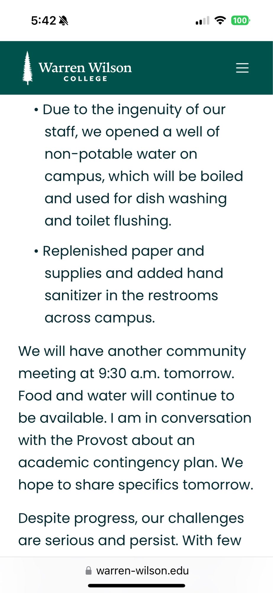 Due to the ingenuity of our staff, we opened a well of non-potable water on
campus, which will be boiled and used for dish washing and toilet flushing.
• Replenished paper and supplies and added hand sanitizer in the restrooms
across campus.
We will have another community meeting at 9:30 a.m. tomorrow.
Food and water will continue to be available. I am in conversation with the Provost about an academic contingency plan. We hope to share specifics tomorrow.
Despite progress, our challenges are serious and persist. With few