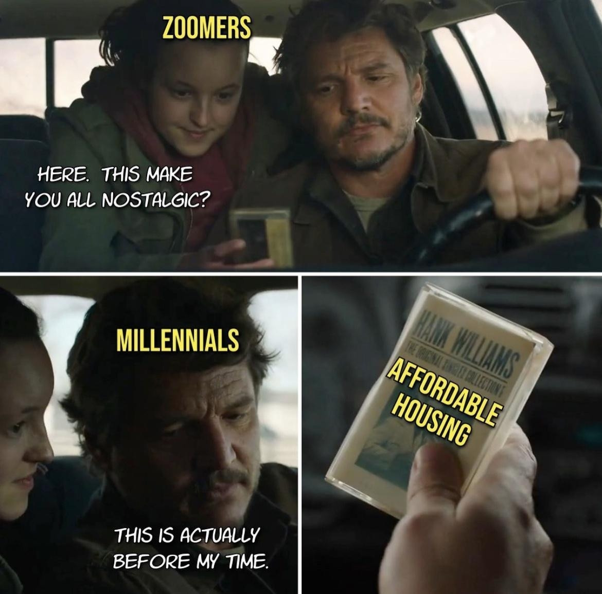 Three panel meme with shots from The Last of Us TV series. The top panel shows Joel driving a car while Ellie leans over from the back seat and hands him a cassette tape. Ellie is labelled "zoomers", and is saying "here, this make you all nostalgic?".

The bottom left panel shows Joel, labelled "millennials", looking down and saying "this is actually before my time". 

The bottom right panel shows Joel's hand holding the cassette tape which is labelled "affordable housing".