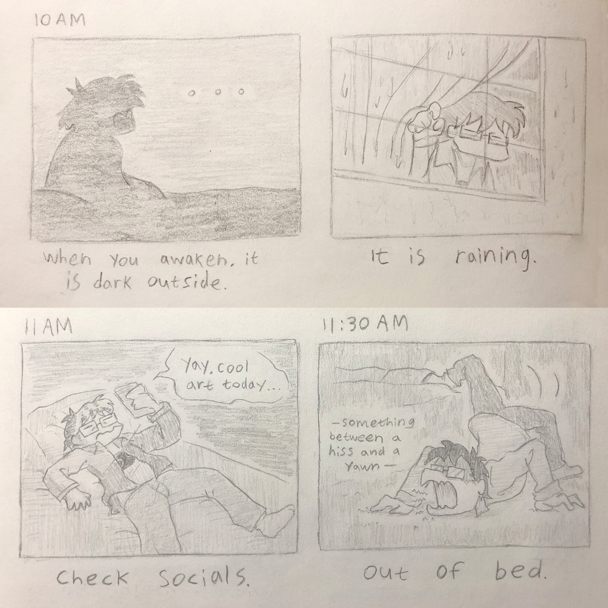 10 AM:
i sit in bed. my silhouette is dark in the room's low light.
[When you awaken, it is dark outside.]

i go to the window and look outside, seeing rain rolling down the window panes.
[It is raining outside.]

11 AM:
i lay back down in bed, being illuminated by my phone's light, still looking tired.
"yay, cool art today..."
[Check socials.]

11:30 AM:
my limbs are twisted as i crawl out of bed, uttering something between a hiss and a yawn. i am reluctant to get out of bed.
[Out of bed.]

----------

10:00:
私はベッドに座っています。 部屋の暗い照明では私のシルエットは暗いです。
【目覚めると外は真っ暗。】

窓辺に行って外を見ると、雨が窓ガラスを伝い落ちているのが見えました。
[外は雨が降っています。]

11:00:
私はベッドに横になり、携帯電話の光に照らされながら、まだ疲れた様子だった。
「やあ、今日はクールなアートだ…」
[ソーシャルをチェックしてください。]

11:30:
ベッドから這い出ると手足がねじれ、シューシューという音とあくびの間のような声を出しました。 ベッドから出るのを躊躇します。
[ベッドから出た。]