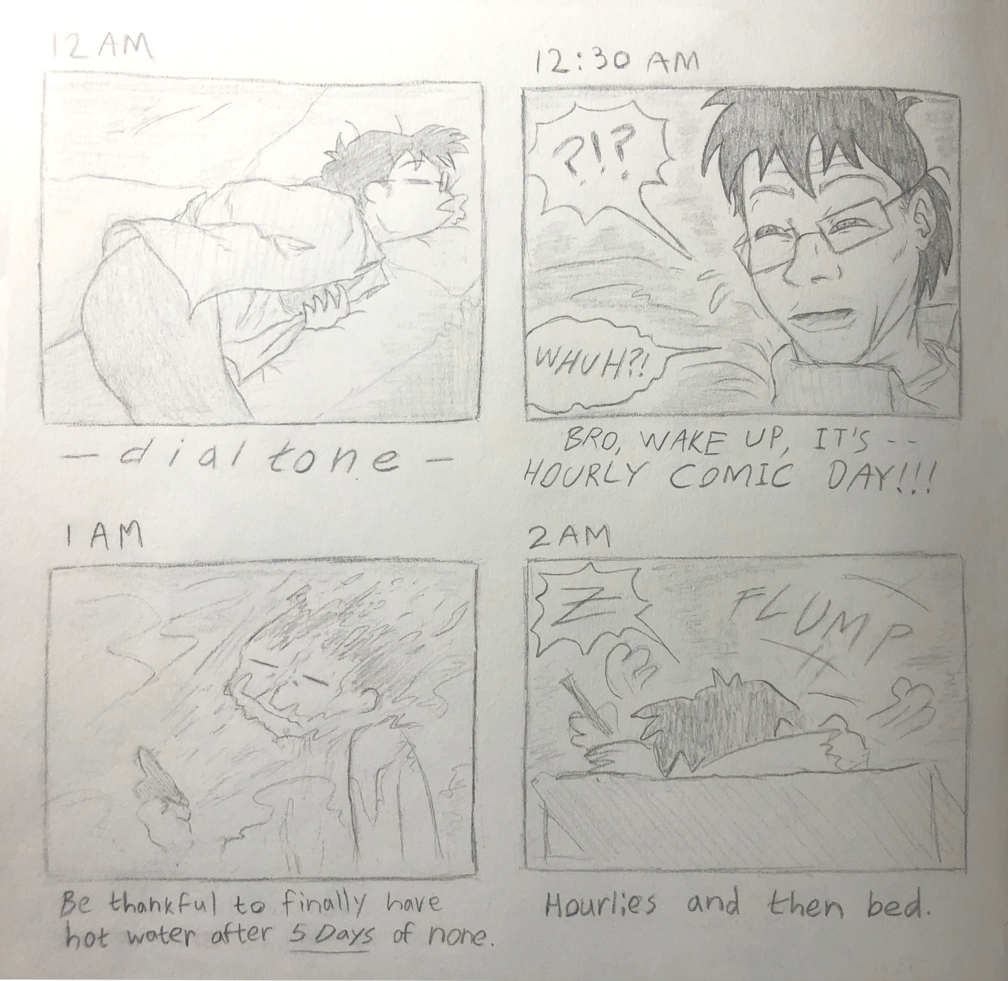 12 AM:
i'm passed out on my bed, drooling on the pillow
[-dial tone noise is heard-]

12:30 AM:
my head jerks upright in bed, mimicking the "Limmy Waking Up" meme face
[BRO WAKE UP IT'S HOURLY COMIC DAY!!!]

1 AM:
in the shower, blasting my face with hot water
[Be thankful to finally have hot water after 5 DAYS of none.]

2 AM:
i'm drawing at my desk, and i plant my face into my sketchbook and pass out again with a loud "Z"
[Hourlies and then bed.]

---------

00:00:
私はベッドで気を失い、枕によだれを垂らしています
【発信音が聞こえます】

00:30:
私の頭はベッドで直立して、「リミーの目覚め」のミームの顔を真似します
[aimaさん起きてください、毎時コミックの日です!!!]

01:00:
シャワーで顔に熱湯をかけて
[5日間お湯が出なかったので、やっとお湯が出るようになったことに感謝します。]

02:00:
机に向かって絵を描いていて、スケッチブックに顔を埋めて、また大きな「Z」の声を出して気を失いました。
[1時間ごとに絵を描き、それから就寝。]