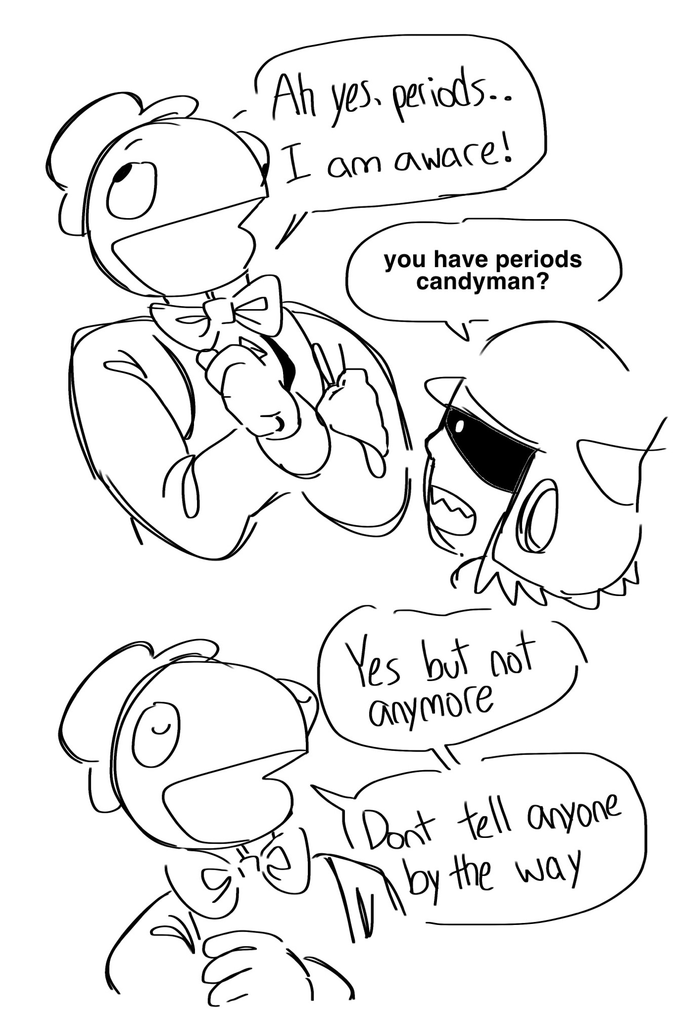 a sketch of candyman and raptor from lethal league having a conversation,
candy: “Ah yes, periods.. I am aware!”
raptor: “you have periods candyman?”
candy: “Yes but not anymore. Dont tell anyone by the way”