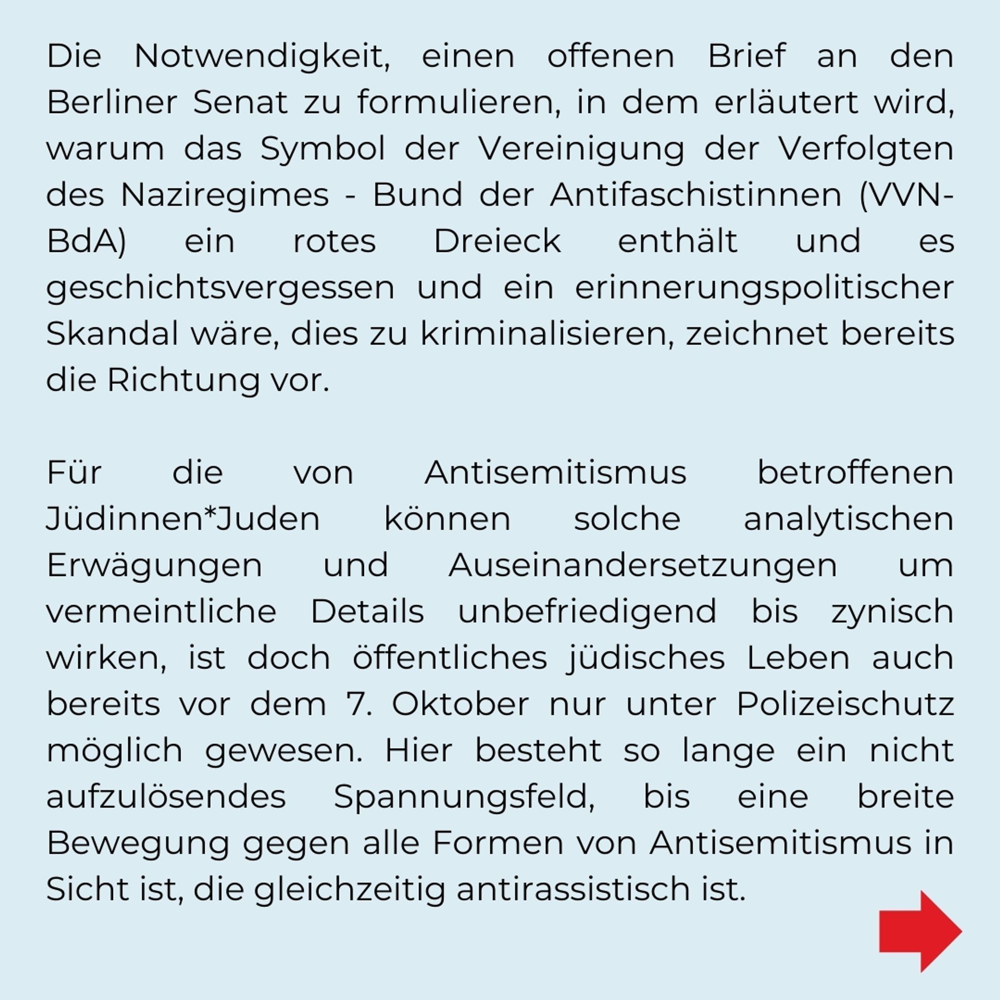 Die Notwendigkeit einen offenen Brief an den Berliner Senat zu formulieren, in dem erläutert wird, warum das Symbol der Vereinigung der Verfolgten des Naziregimes - Bund der Anifaschistinnen (VVN-BdA) ein rotes Dreieck enthält und es geschichtsvergessen und ein erinnerungspolitischer Skandal wäre dies zu kriminalisieren, zeichnet bereits die Richtung vor. 

Für die von Antisemitismus betroffenen Jüdinnen*Juden können solche analytischen Erwägungen und Auseinandersetzungen um vermeintliche Details unbefriedigend bis zynisch wirken, ist doch öffentliches jüdisches Leben auch bereits vor dem 7. Oktober nur unter Polizeischutz möglich gewesen. Hier besteht so lange ein nicht aufzulösendes Spannungsfeld, bis eine breite Bewegung gegen alle Formen von Antisemitismus in Sicht ist, die gleichzeitig antirassistisch ist.