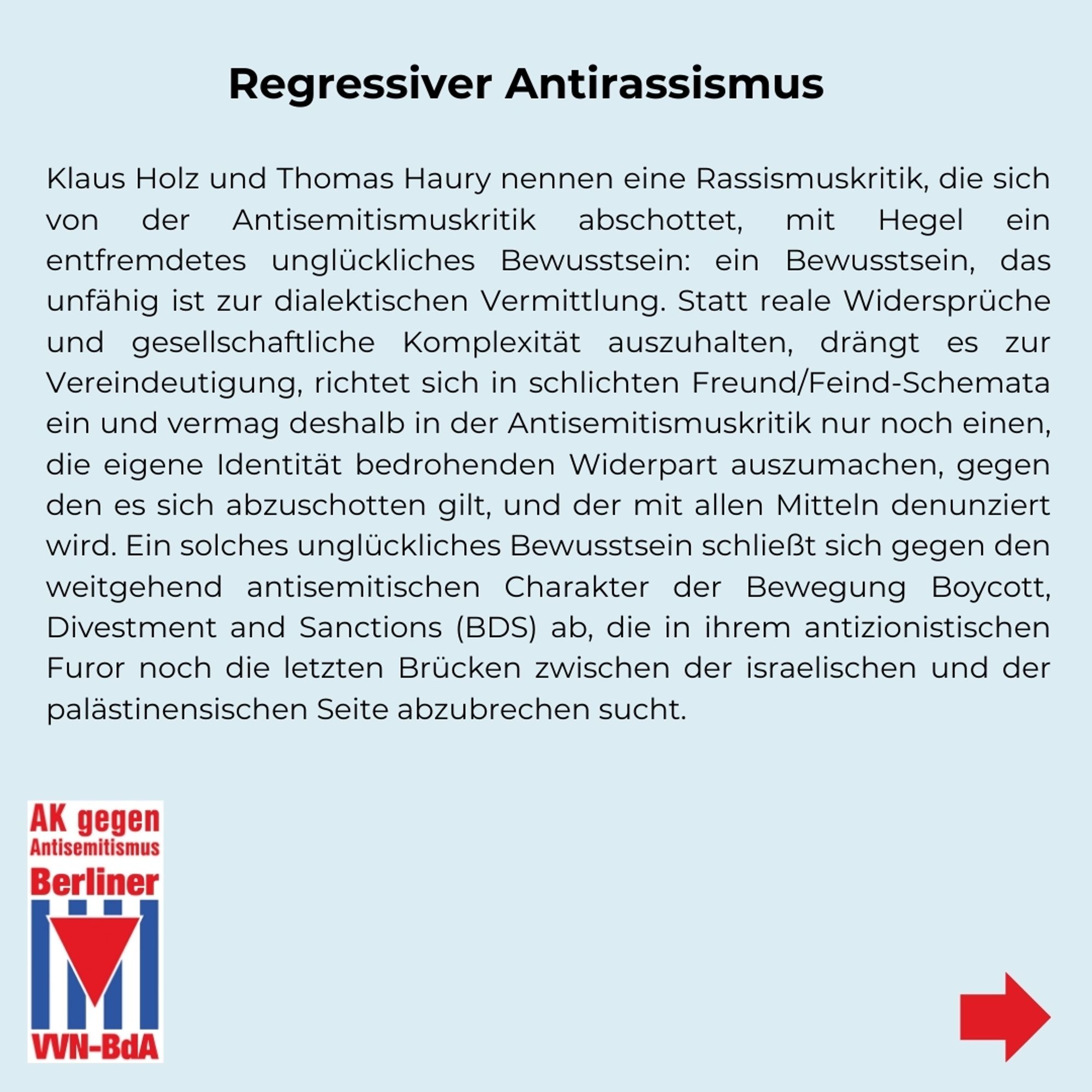 Regressiver Antirassismus
Klaus Holz und Thomas Haury nennen eine Rassismuskritik, die sich von der Antisemitismuskritik abschottet, mit Hegel ein entfremdetes unglückliches Bewusstsein: ein Bewusstsein, das unfähig ist zur dialektischen Vermittlung. Statt reale Widersprüche und gesellschaftliche Komplexität auszuhalten, drängt es zur Vereindeutigung, richtet sich in schlichten Freund/Feind-Schemata ein und vermag deshalb in der Antisemitismuskritik nur noch einen, die eigene Identität bedrohenden Widerpart auszumachen, gegen den es sich abzuschotten gilt, und der mit allen Mitteln denunziert wird. Ein solches unglückliches Bewusstsein schließt sich gegen den weitgehend antisemitischen Charakter der Bewegung Boycott, Divestment and Sanctions (BDS) ab, die in ihrem antizionistischen Furor noch die letzten Brücken zwischen der israelischen und der palästinensischen Seite abzubrechen sucht.