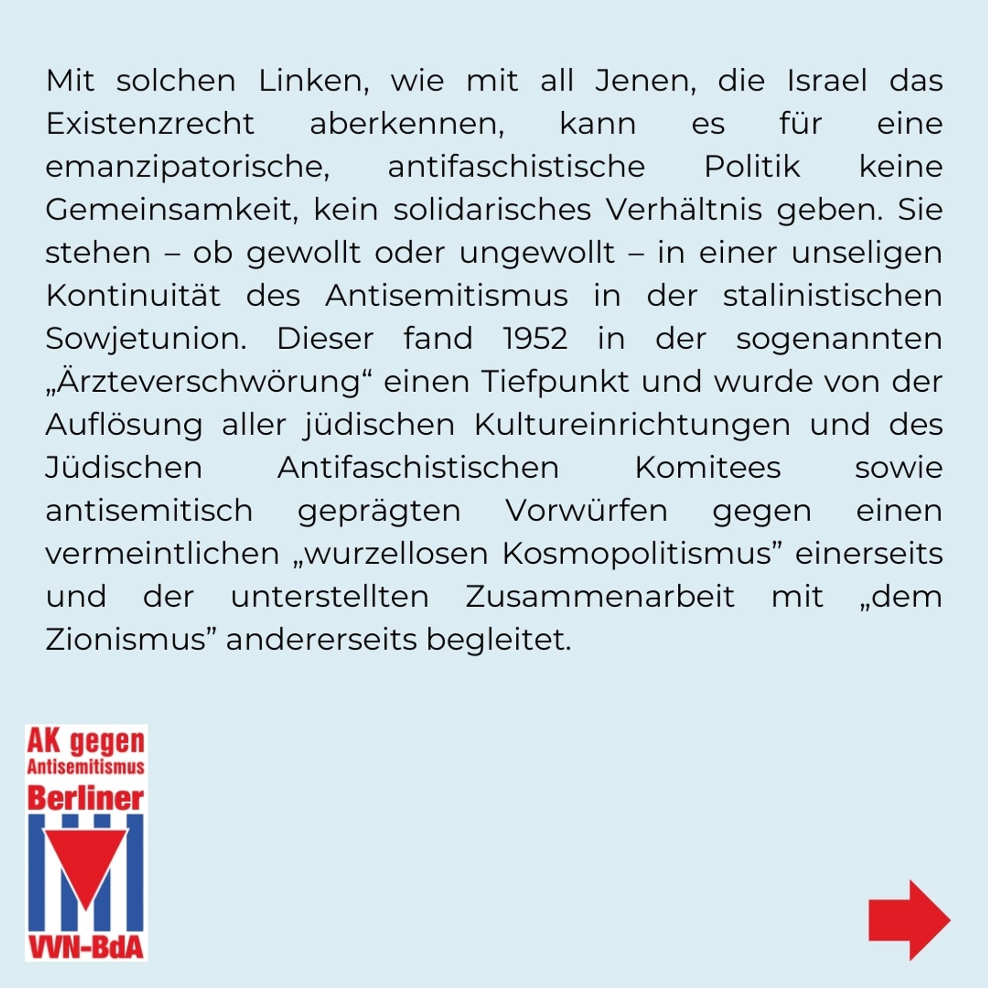 Mit solchen Linken, wie mit all Jenen, die Israel das Existenzrecht aberkennen, kann es für eine emanzipatorische, antifaschistische Politik keine Gemeinsamkeit, kein solidarisches Verhältnis geben. Sie stehen - ob gewollt oder ungewollt - in einer unseligen Kontinuität des Antisemitismus in der stalinistischen Sowjetunion. Dieser fand 1952 in der sogenannten „Ärzteverschwörung“ einen Tiefpunkt und wurde von der Auflösung aller jüdischen Kultureinrichtungen und des Jüdischen Antifaschistischen Komitees sowie antisemitisch geprägten Vorwürfen gegen einen vermeintlichen „wurzellosen Kosmopolitismus" einerseits und der unterstellten Zusammenarbeit mit „dem Zionismus" andererseits begleitet.