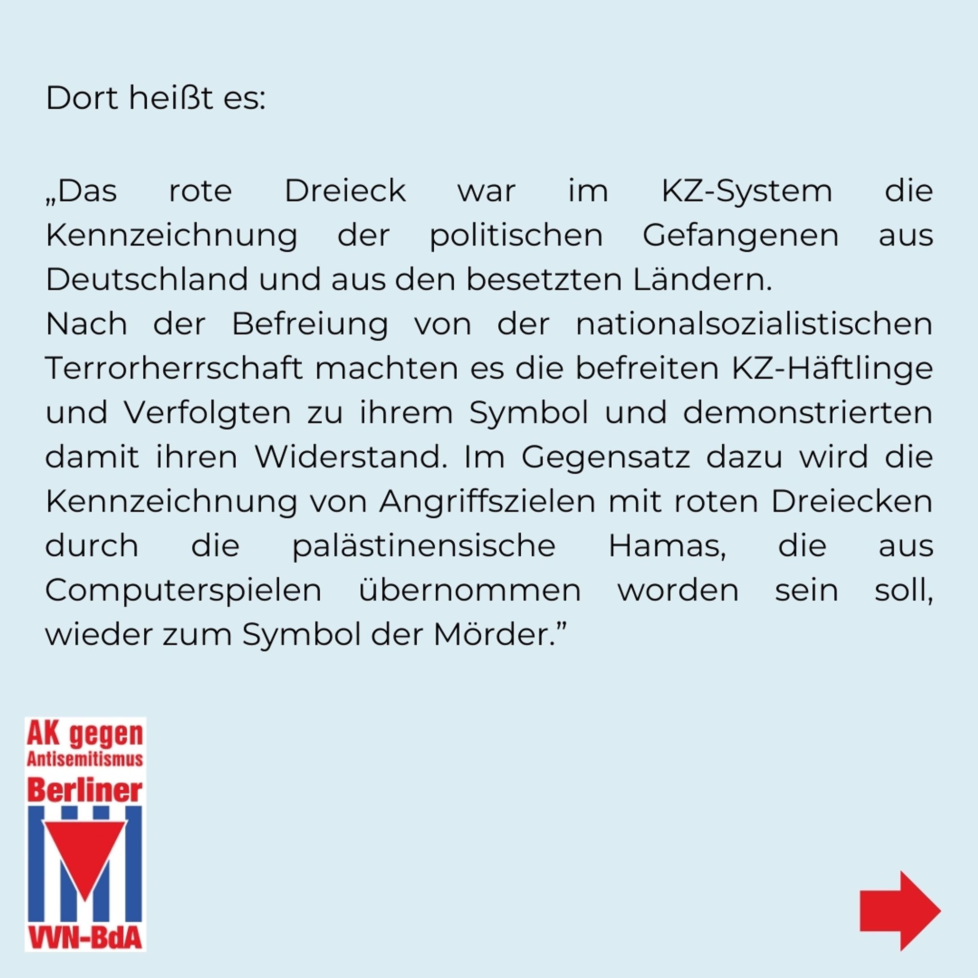 Dort heißt es: 
„Das rote Dreieck war im KZ-System die Kennzeichnung der politischen Gefangenen aus Deutschland und aus den besetzten Ländern. Nach der Befreiung von der nationalsozialistischen Terrorherrschaft machten es die befreiten KZ-Häftlinge und Verfolgten zu ihrem Symbol und demonstrierten damit ihren Widerstand. Im Gegensatz dazu wird die Kennzeichnung von Angriffszielen mit roten Dreiecken durch die palästinensische Hamas, die aus Computerspielen übernommen worden sein soll, wieder zum Symbol der Mörder."