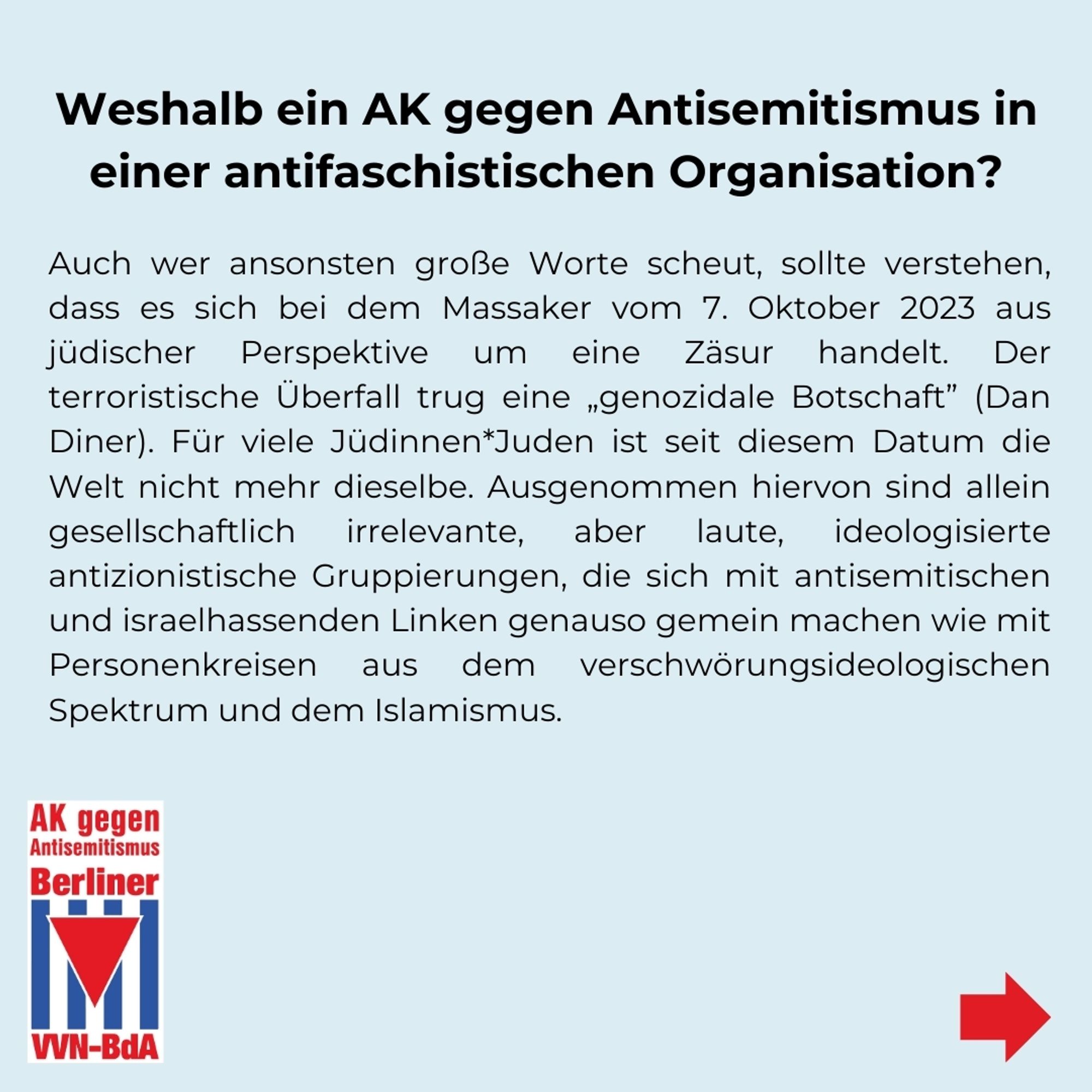 Weshalb ein AK gegen Antisemitismus in einer antifaschistischen Organisation?
Auch wer ansonsten große Worte scheut, sollte verstehen, dass es sich bei dem Massaker vom 7. Oktober 2023 aus jüdischer Perspektive um eine Zäsur handelt. Der terroristische Überfall trug eine „genozidale Botschaft" (Dan Diner). Für viele Jüdinnen*Juden ist seit diesem Datum die Welt nicht mehr dieselbe. Ausgenommen hiervon sind allein gesellschaftlich irrelevante, aber laute, ideologisierte antizionistische Gruppierungen, die sich mit antisemitischen und israelhassenden Linken genauso gemein machen wie mit Personenkreisen aus dem verschwörungsideologischen Spektrum und dem Islamismus.