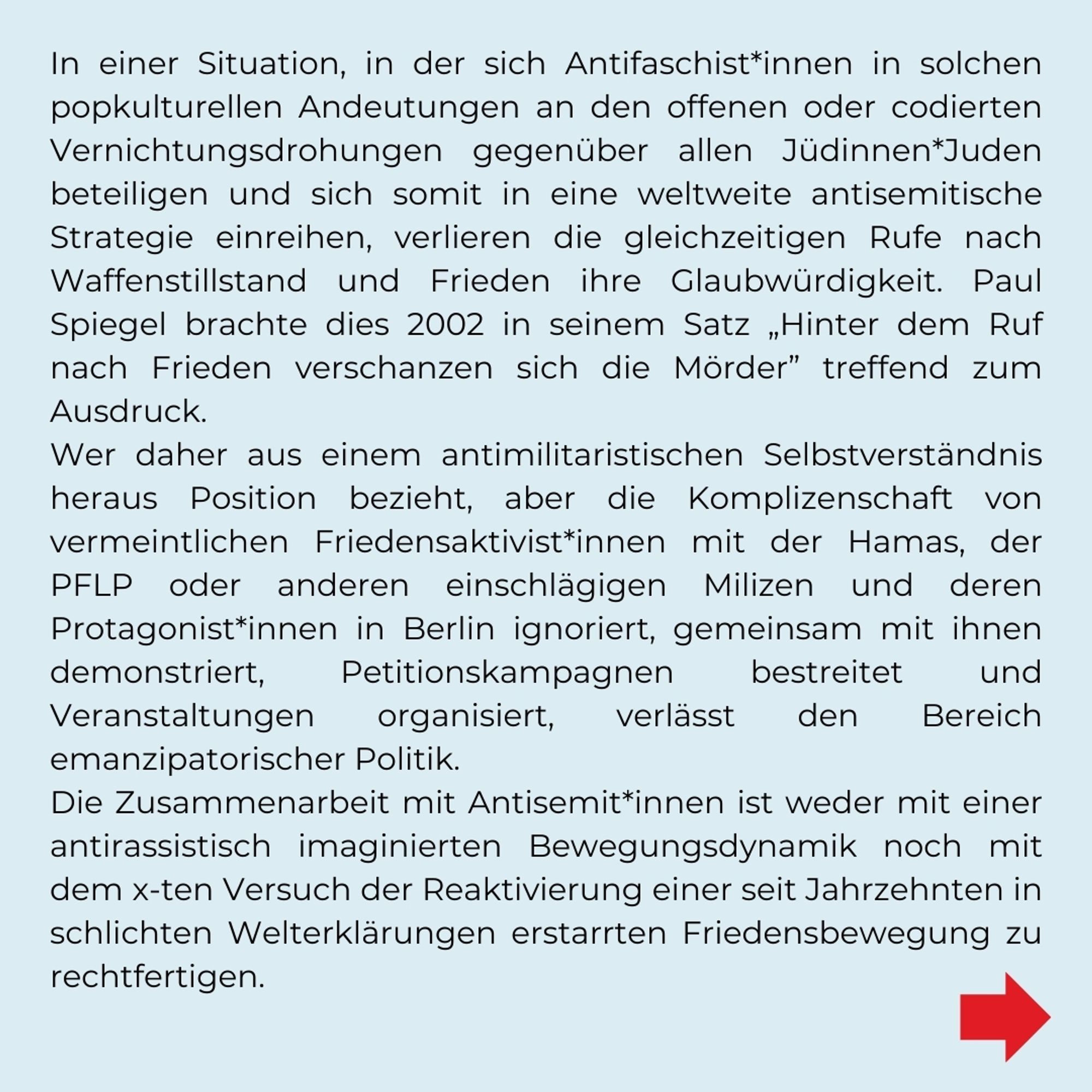 In einer Situation, in der sich Antifaschist*innen in solchen popkulturellen Andeutungen an den offenen oder codierten Vernichtungsdrohungen  gegenüber allen Jüdinnen*Juden beteiligen und sich somit in eine weltweite antisemitische Strategie einreihen, verlieren die gleichzeitigen Rufe nach Waffenstillstand und Frieden ihre Glaubwürdigkeit. Paul Spiegel brachte dies 2002 in seinem Satz "Hinter dem Ruf nach Frieden verschanzen sich die Mörder" treffend zum Ausdruck. 
Wer daher aus einem antimilitaristischen Selbstverständnis heraus Position bezieht, aber die Komplizenschaft von vermeintlichen Friedensaktivist*innen mit der Hamas, der PFLP oder anderen einschlägigen Milizen und deren Protagonist*innen in Berlin ignoriert, gemeinsam mit ihnen demonstriert, Petitionskampagnen bestreitet und Veranstaltungen organisiert, verlässt den Bereich emanzipatorischer Politik. Die Zusammenarbeit mit Antisemit*innen ist weder mit einer antirassistisch imaginierten Bewegungsdynamik noch mit dem x-ten V