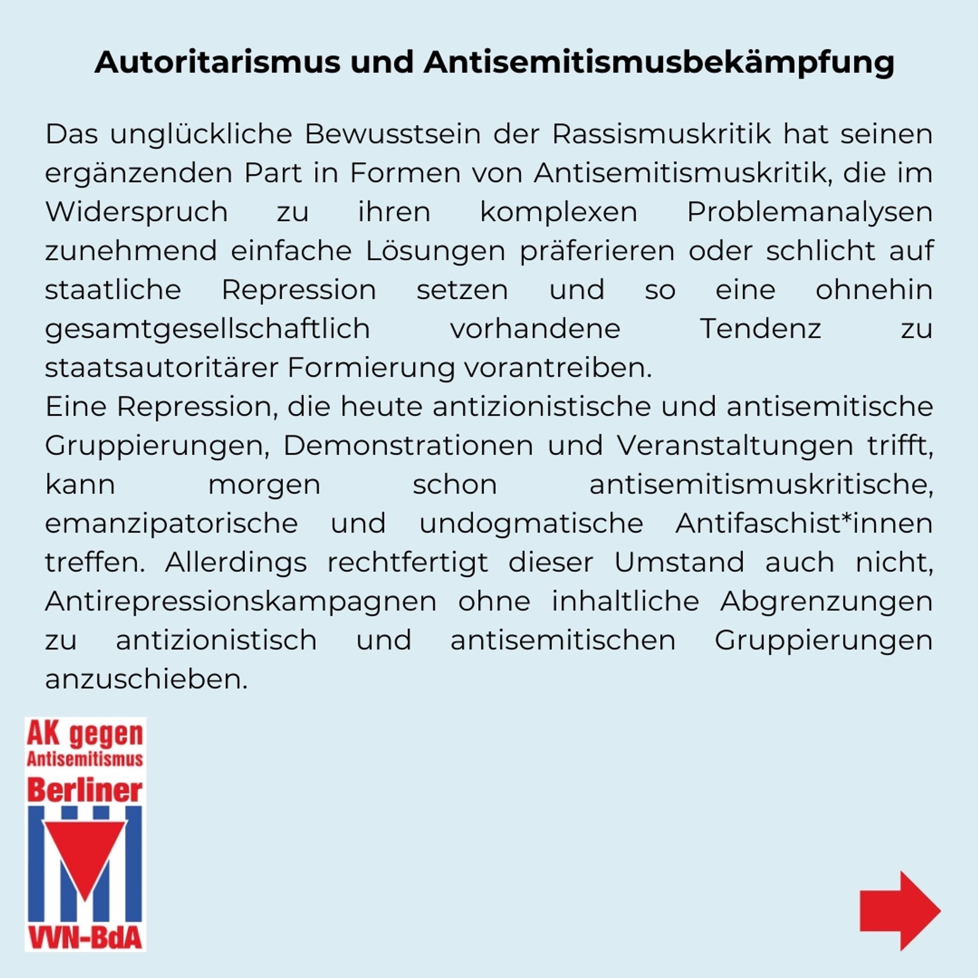 Autoritarismus und Antisemitismusbekämpfung
Das unglückliche Bewusstsein der Rassismuskritik hat seinen ergänzenden Part in Formen von Antisemitismuskritik, die im Widerspruch zu ihren komplexen Problemanalysen zunehmend einfache Lösungen präferieren oder schlicht auf staatliche Repression setzen und so eine ohnehin gesamtgesellschaftlich vorhandene Tendenz zu staatsautoritärer Formierung vorantreiben. Eine Repression, die heute antizionistische und antisemitische Gruppierungen, Demonstrationen und Veranstaltungen trifft, kann morgen schon antisemitismuskritische, emanzipatorische und undogmatische Antifaschist*innen treffen. Allerdings rechtfertigt dieser Umstand auch nicht, Antirepressionskampagnen ohne inhaltliche Abgrenzungen zu antizionistisch und antisemitischen Gruppierungen anzuschieben.