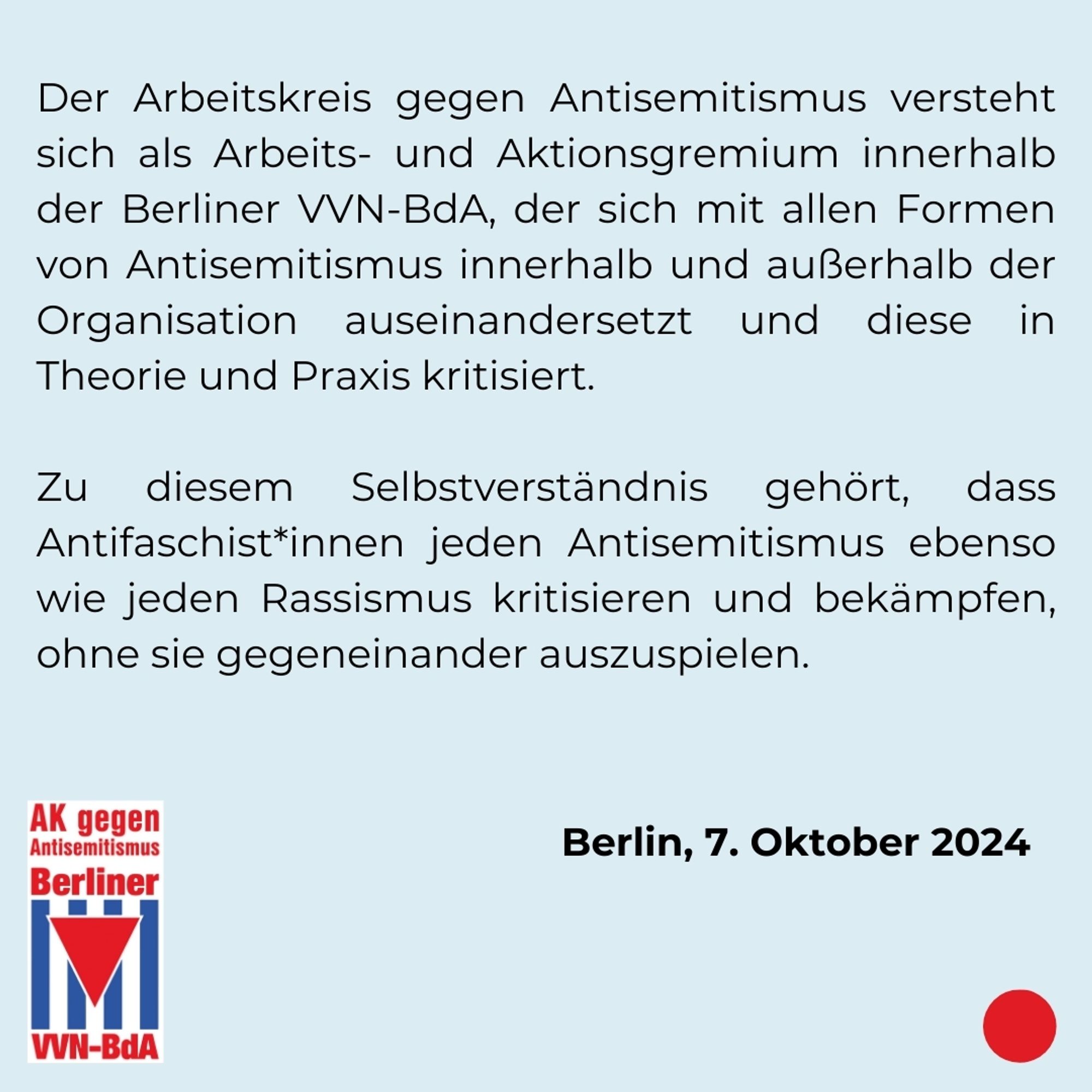 Der Arbeitskreis gegen Antisemitismus versteht sich als Arbeits- und Aktionsgremium innerhalb der Berliner VVN-BdA, der sich mit allen Formen von Antisemitismus innerhalb und außerhalb der Organisation auseinandersetzt und diese in Theorie und Praxis kritisiert. Zu diesem Selbstverständnis gehört, dass Antifaschist*innen jeden Antisemitismus ebenso wie jeden Rassismus kritisieren und bekämpfen, ohne sie gegeneinander auszuspielen.

Berlin, 7. Oktober 2024