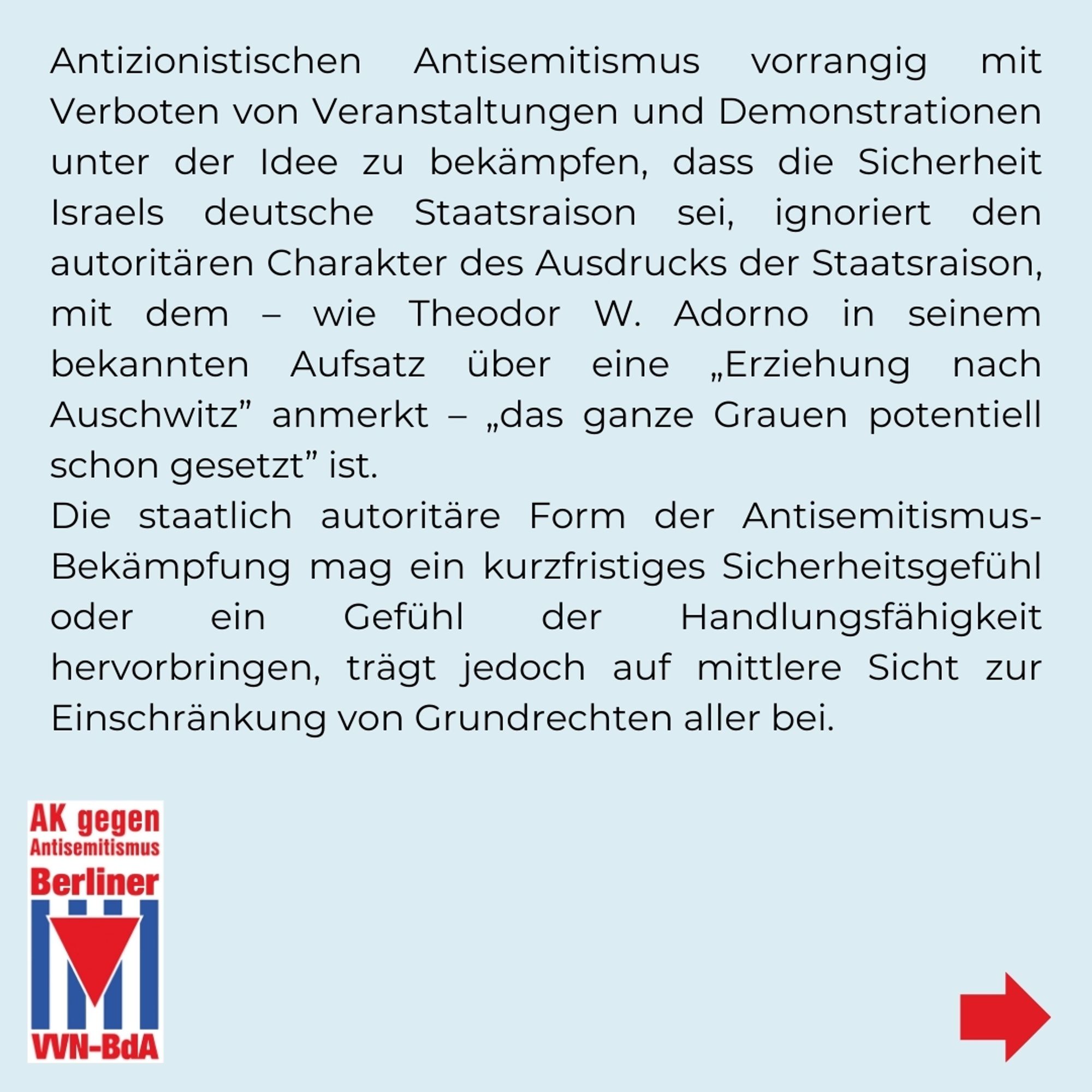 Antizionistischen Antisemitismus vorrangig mit Verboten von Veranstaltungen und Demonstrationen unter der Idee zu bekämpfen, dass die Sicherheit Israels deutsche Staatsraison sei, ignoriert den autoritären Charakter des Ausdrucks der Staatsraison mit dem - wie Theodor W. Adorno in seinem bekannten Aufsatz über eine „Erziehung nach Auschwitz" anmerkt - „das ganze Grauen potentiell schon gesetzt" ist. Die staatlich autoritäre Form der Antisemitismusbekämpfung mag ein kurzfristiges Sicherheitsgefühl oder ein Gefühl der Handlungsfähigkeit hervorbringen, trägt jedoch auf mittlere Sicht zur Einschränkung von Grundrechten aller bei.