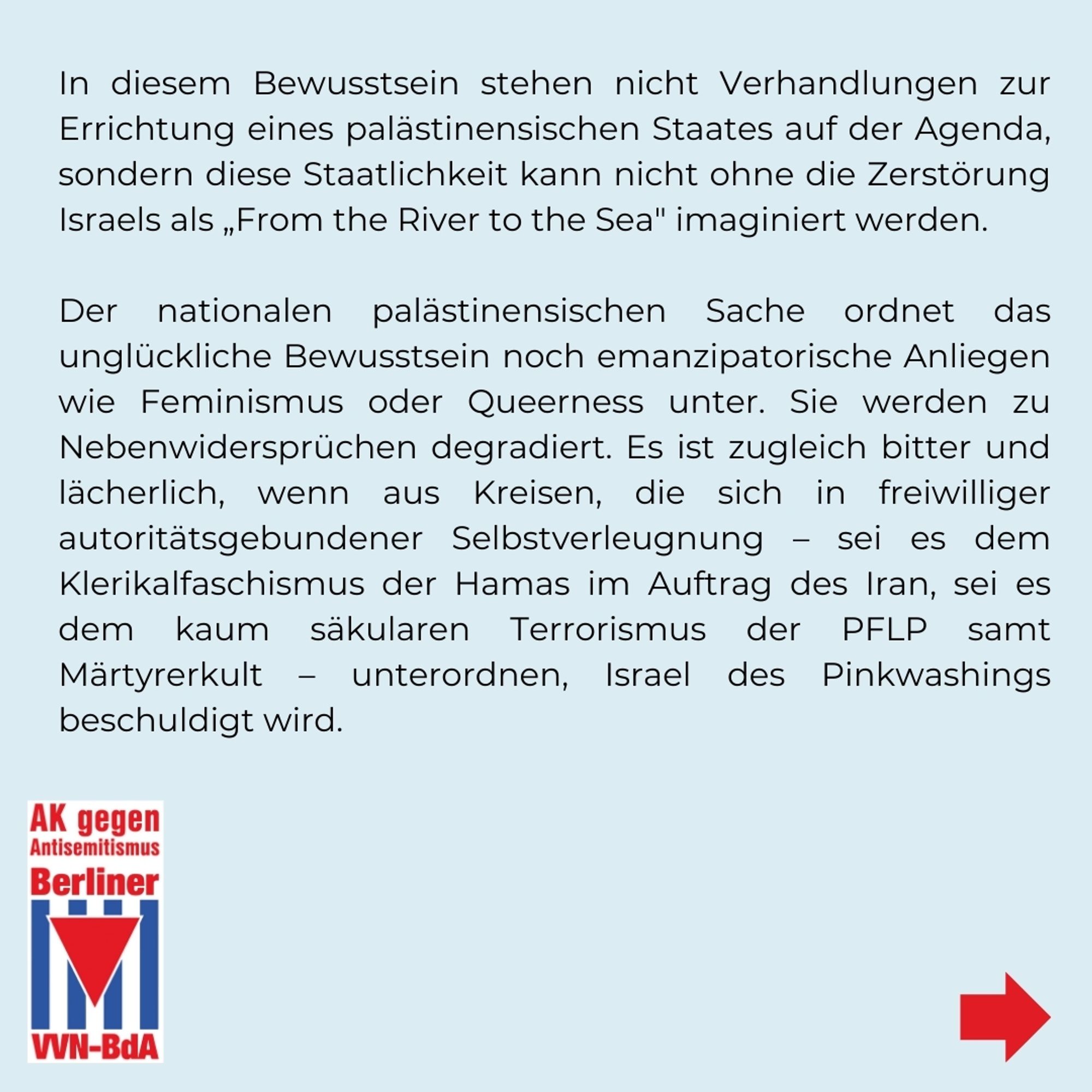 In diesem Bewusstsein stehen nicht Verhandlungen zur Errichtung eines palästinensischen Staates auf der Agenda, sondern diese Staatlichkeit kann nicht ohne die Zerstörung Israels als „From the River to the Sea" imaginiert werden. 

Der nationalen palästinensischen Sache ordnet das unglückliche Bewusstsein noch emanzipatorische Anliegen wie Feminismus oder Queerness unter. Sie werden zu Nebenwidersprüchen degradiert. Es ist zugleich bitter und lächerlich, wenn aus Kreisen, die sich in freiwilliger autoritätsgebundener Selbstverleugnung - sei es dem Klerikalfaschismus der Hamas im Auftrag des Iran, sei es dem kaum säkularen Terrorismus der PFLP samt Märtyrerkult – unterordnen, Israel des Pinkwashings beschuldigt wird.