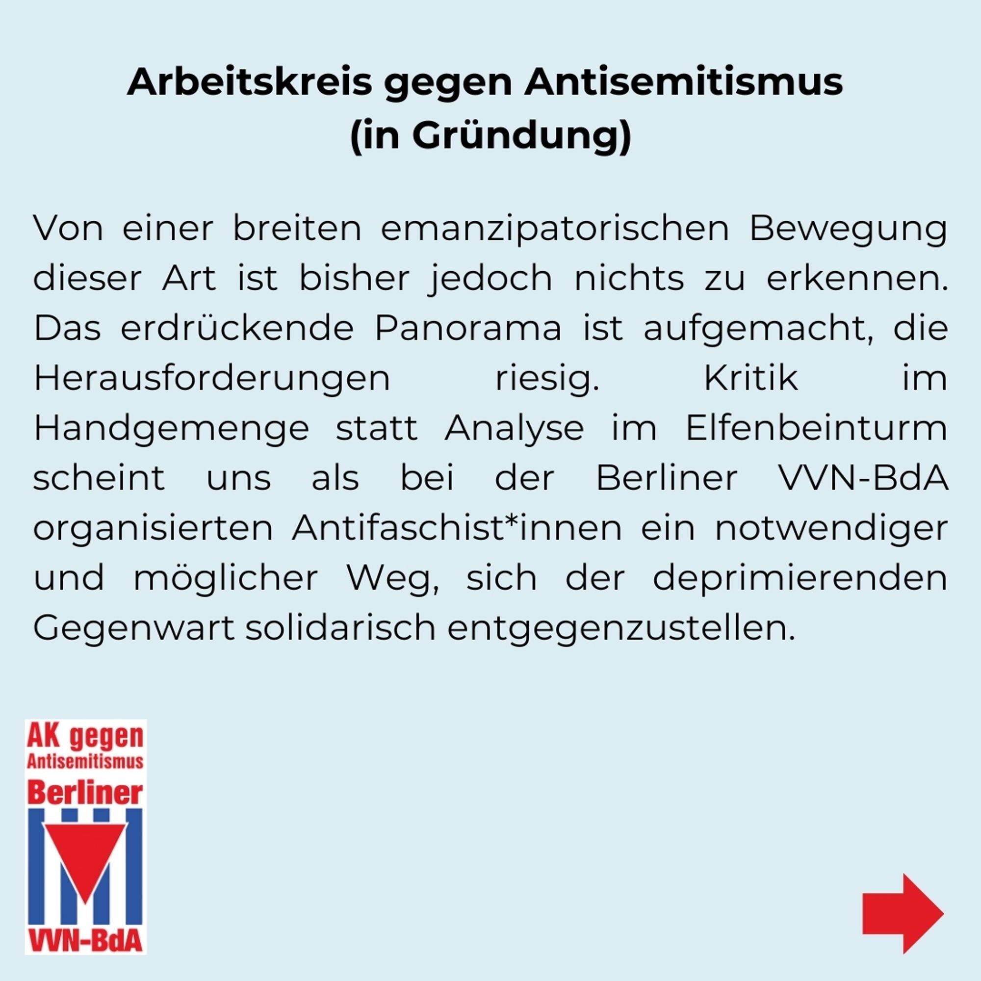 AK gegen Antisemitismus (in Gründung)
Von einer breiten emanzipatorischen Bewegung dieser Art ist bisher jedoch nichts zu erkennen. Das erdrückende Panorama ist aufgemacht, die Herausforderungen riesig. Kritik im Handgemenge statt Analyse im Elfenbeinturm scheint uns als bei der Berliner VVN-BdA organisierten Antifaschist*innen ein notwendiger und möglicher Weg sich der deprimierenden Gegenwart solidarisch entgegenzustellen.