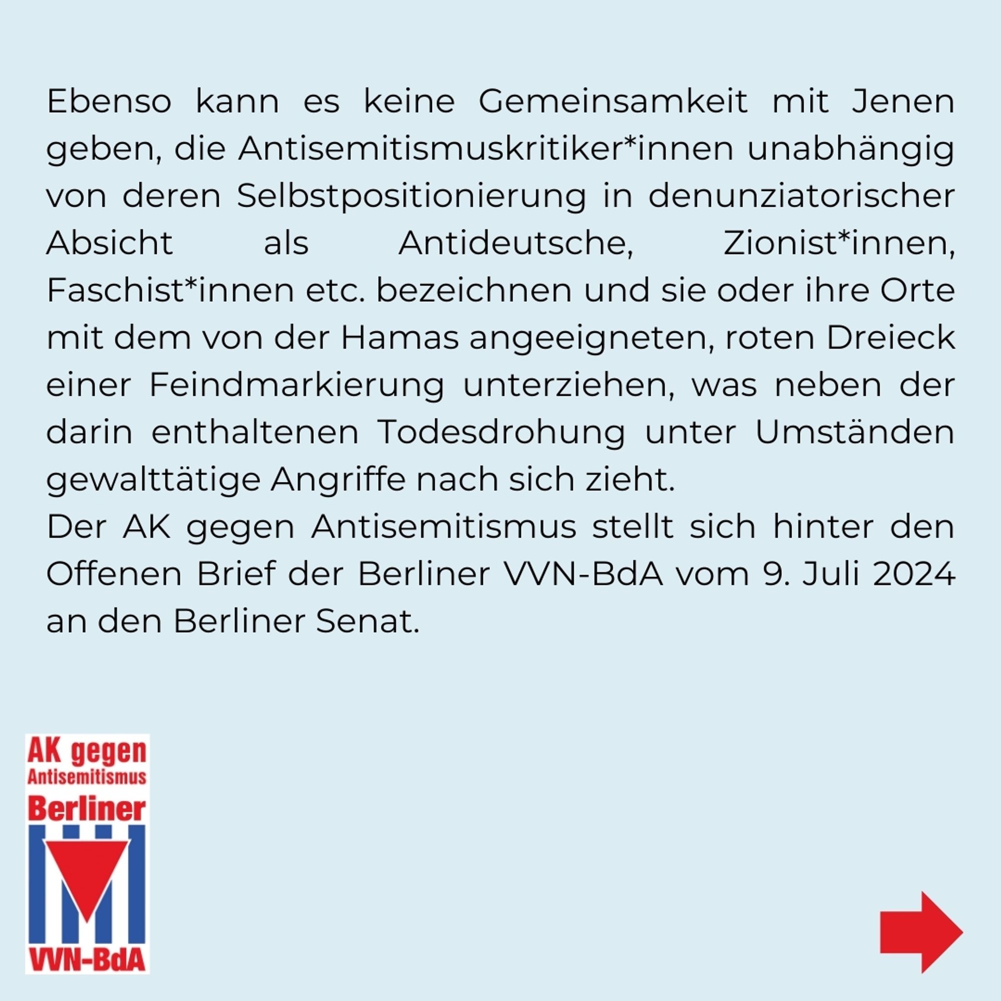 Ebenso kann es keine Gemeinsamkeit mit Jenen geben, die Antisemitismuskritiker*innen unabhängig von deren Selbstpositionierung in denunziatorischer Absicht als Antideutsche, Zionist*innen, Faschist*innen etc. bezeichnen und sie oder ihre Orte mit dem von der Hamas angeeigneten, roten Dreieck einer Feindmarkierung unterziehen, was neben der darin enthaltenen Todesdrohung unter Umständen gewalttätige Angriffe nach sich zieht.
Der AK gegen Antisemitismus stellt sich hinter den Offenen Brief der Berliner VVN-BdA vom 9. Juli 2024 an den Berliner Senat.