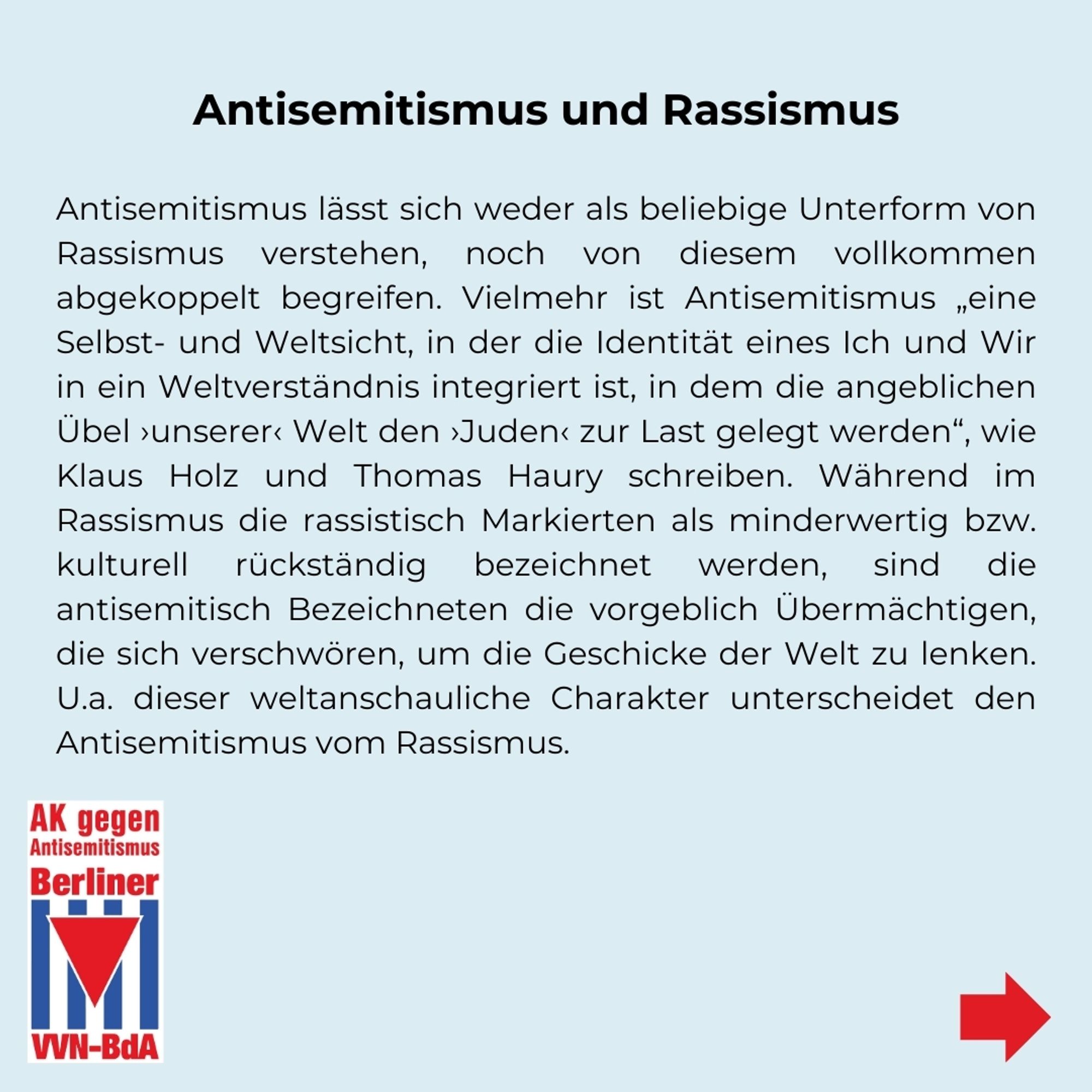 Antisemitismus und Rassismus
Antisemitismus lässt sich weder als beliebige Unterform von Rassismus verstehen, noch von diesem vollkommen abgekoppelt begreifen. Vielmehr ist Antisemitismus „eine Selbst- und Weltsicht, in der die Identität eines Ich und Wir in ein Weltverständnis integriert ist, in dem die angeblichen Übel ›unserer‹ Welt den ›Juden‹ zur Last gelegt werden“, wie Klaus Holz und Thomas Haury schreiben. Während im Rassismus die rassistisch Markierten als minderwertig bzw. kulturell rückständig bezeichnet werden, sind die antisemitisch Bezeichneten die vorgeblich Übermächtigen, die sich verschwören, um die Geschicke der Welt zu lenken. U.a. dieser weltanschauliche Charakter unterscheidet den Antisemitismus vom Rassismus.