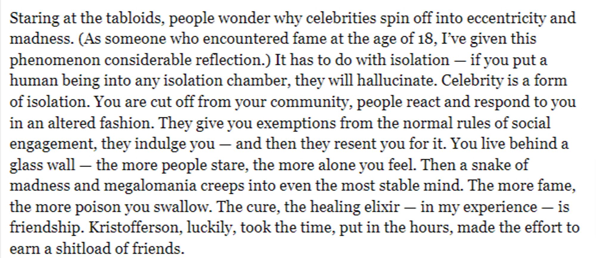 Staring at the tabloids, people wonder why celebrities spin off into eccentricity and madness. (As someone who encountered fame at the age of 18, I’ve given this phenomenon considerable reflection.) It has to do with isolation — if you put a human being into any isolation chamber, they will hallucinate. Celebrity is a form of isolation. You are cut off from your community, people react and respond to you in an altered fashion. They give you exemptions from the normal rules of social engagement, they indulge you — and then they resent you for it. You live behind a glass wall — the more people stare, the more alone you feel. Then a snake of madness and megalomania creeps into even the most stable mind. The more fame, the more poison you swallow. The cure, the healing elixir — in my experience — is friendship. Kristofferson, luckily, took the time, put in the hours, made the effort to earn a shitload of friends.

https://www.rollingstone.com/music/music-features/kris-kristofferson-last-ou