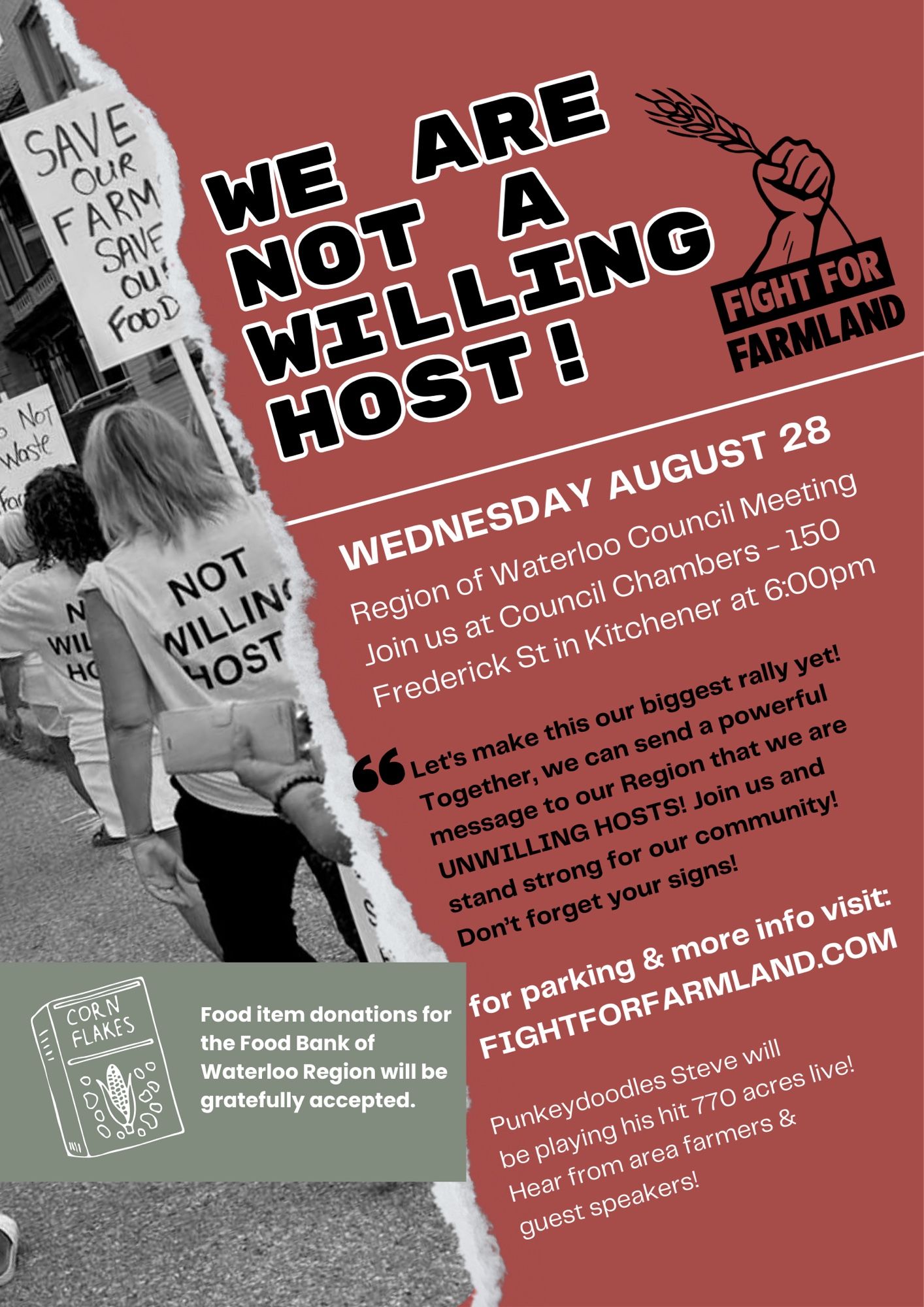 Message in black block letters on a sienna coloured background says: “WE ARE NOT A WILLING HOST
beside this is the Fight For Farmland logo
Details:
Wednesday August 28
Region of Waterloo Council Meeting
Join us at Council Chambers, 150 Frederick St in Kitchener at 6:00pm
“Let’s make this our biggest rally yet! Together, we can send a powerful message to our Region that we are UNWILLING HOSTS! Join us and stand strong for our community! Don’t forget your signs!”
For parking and more info visit: FightForFarmland.com
Punkeydoodles Steve will be playing his hit 770 Acres live! Hear from area farmers and guest speakers!
Beside this is a black & white photo of protestors, one carrying a sign that says “SAVE OUR FARM! SAVE OUR FOOD!” and wearing a t shirt that says “NOT WILLING HOST”
Below the photo is a drawing of a box of Corn Flakes cereal with a message “Non perishable food item donations for the Food Bank of Waterloo Region will be gratefully accepted.”