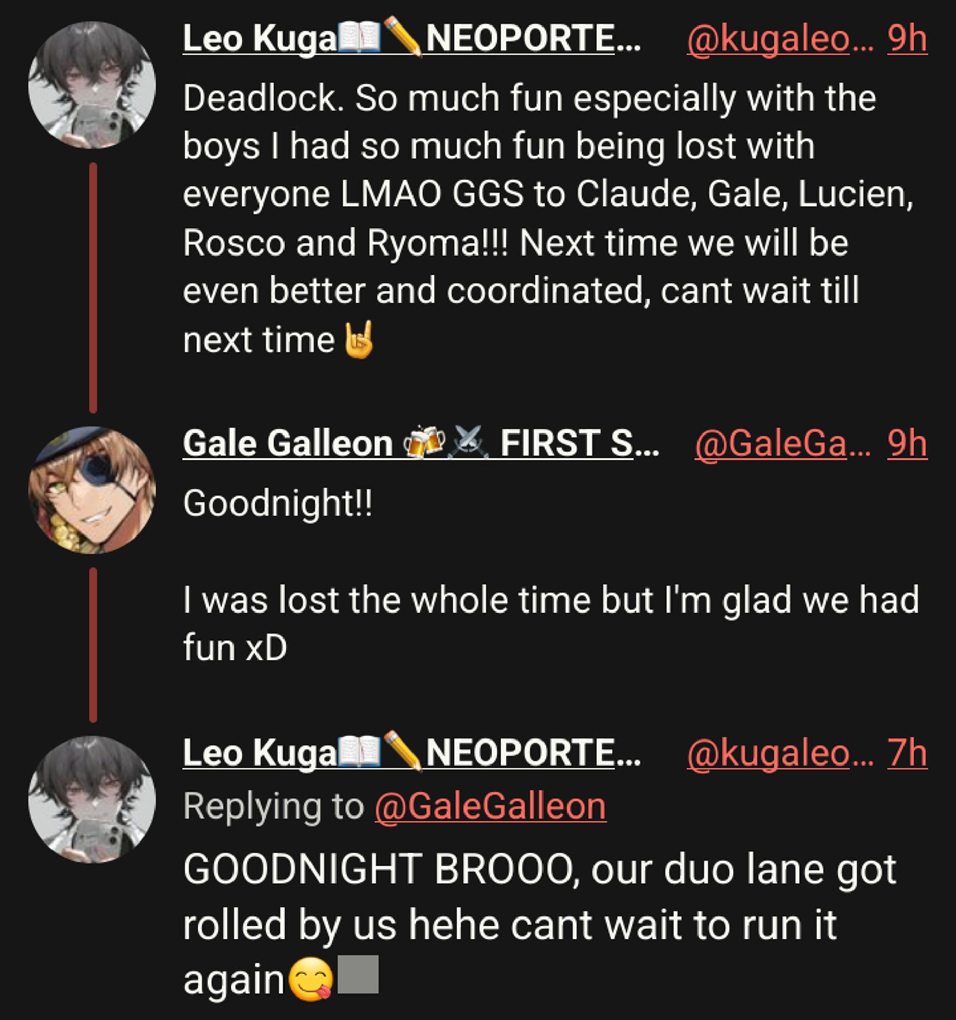 Leo Kuga📖✏️NEOPORTE二期生
Deadlock. So much fun especially with the boys I had so much fun being lost with everyone LMAO GGS to Claude, Gale, Lucien, Rosco and Ryoma!!! Next time we will be even better and coordinated, cant wait till next time🤘

Gale Galleon 🍻⚔️ FIRST STAGE PRODUCTION EN
Goodnight!!

I was lost the whole time but I'm glad we had fun xD

Leo Kuga📖✏️NEOPORTE二期生
GOODNIGHT BROOO, our duo lane got rolled by us hehe cant wait to run it again😋🫶