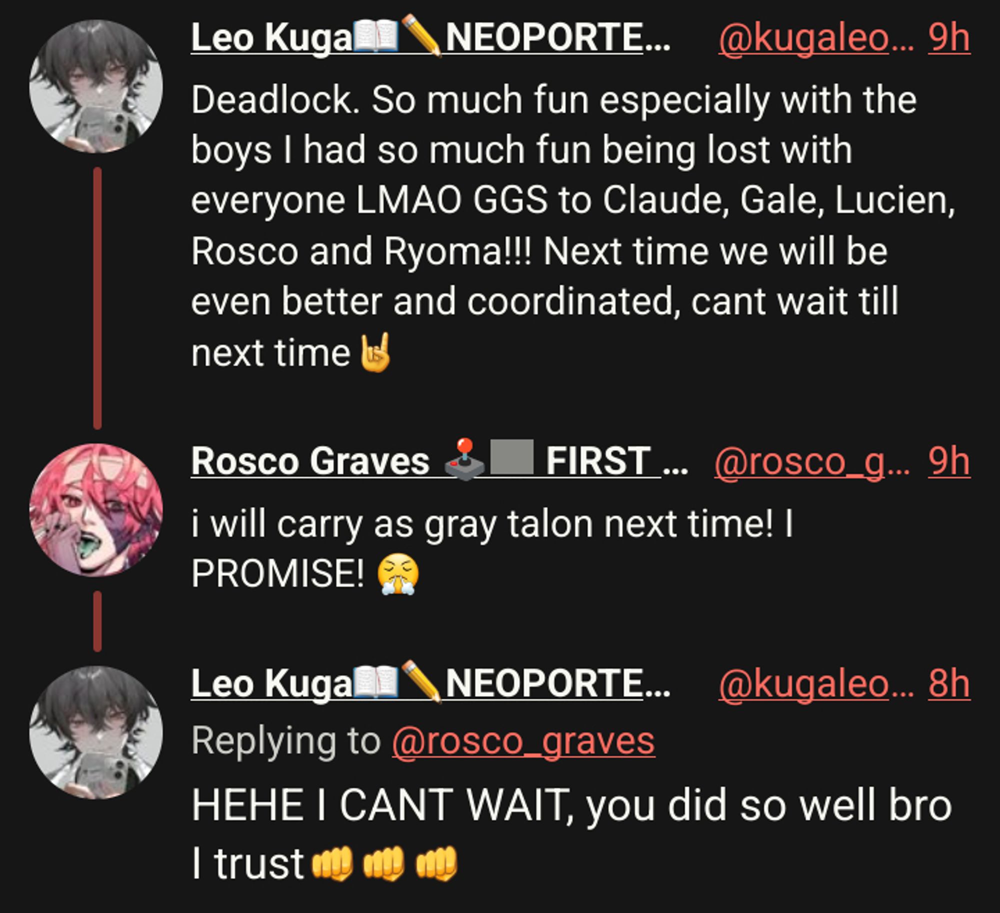 Leo Kuga📖✏️NEOPORTE二期生
Deadlock. So much fun especially with the boys I had so much fun being lost with everyone LMAO GGS to Claude, Gale, Lucien, Rosco and Ryoma!!! Next time we will be even better and coordinated, cant wait till next time🤘

Rosco Graves 🕹🩻 FIRST STAGE PRODUCTION EN
i will carry as gray talon next time! I PROMISE! 😤

Leo Kuga📖✏️NEOPORTE二期生
HEHE I CANT WAIT, you did so well bro I trust👊👊👊